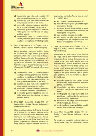 www.acasadoconcurseiro.com.br314
a)	 suspensão, que não pode exceder 30
dias, passível de conversão em multa.
b)	 suspensão, que não pode exceder 60
dias, vedada conversão em multa.
c)	 demissão, salvo se atuava na qualidade
de acionista, cotista ou comanditário.
d)	 demissão, que incompatibiliza o ex-ser-
vidor para nova investidura em cargo
público federal.
e)	 advertência, com a correspondente
anotação em seu prontuário e determi-
nação de cessação da atividade privada.
5.	 (Ano: 2014 – Banca: FCC – Órgão: TRF – 3ª
REGIÃO – Prova: Técnico de enfermagem)
Pedro Henrique, servidor público fede-
ral ocupante de cargo efetivo, participava,
concomitantemente ao exercício da função
pública, da administração de sociedade pri-
vada. Instaurado processo disciplinar para
apuração da potencial falta administrativa,
Pedro Henrique, de acordo com as disposi-
ções da Lei nº 8.112/90, poderá sofrer pena
de
a)	 advertência, com a correspondente
anotação em seu prontuário e determi-
nação de cessação da atividade privada.
b)	 suspensão, que não pode exceder 30
dias, passível de conversão em multa.
c)	 suspensão, que não pode exceder 60
dias, vedada conversão em multa.
d)	 demissão, salvo se atuava na qualidade
de acionista, cotista ou comanditário.
e)	 demissão, que incompatibiliza o ex-ser-
vidor para nova investidura em cargo
público federal.
6.	 (Ano: 2014 – Banca: FCC – Órgão: TRT – 19ª
Região (AL) – Prova: Técnico Judiciário –
Área Administrativa)
Alice, servidora pública do Tribunal Regional
do Trabalho da 19º Região, encontrava-se
em seu local de trabalho, exercendo nor-
malmente suas atribuições, quando foi sur-
preendida por um particular que lhe dirigiu
graves xingamentos, ofensivos à sua moral.
Alice, abalada emocionalmente, ofendeu fi-
sicamente o particular. Nos termos da Lei nº
8.112/1990, Alice
a)	 está sujeita à pena de repreensão.
b)	 não sofrerá punição, haja vista ter agido
em legítima defesa.
c)	 cometeu ato de improbidade e pode
sofrer a suspensão dos seus direitos po-
líticos por 8 (oito) anos.
d)	 está sujeita à pena de demissão.
e)	 não sofrerá punição, mas terá o episó-
dio registrado em seu prontuário, para
fins de antecedentes funcionais.
7.	 (Ano: 2013 – Banca: FCC – Órgão: TRT – 15ª
Região – Prova: Técnico Judiciário – Área
Administrativa)
João Carlos era funcionário público titular
de cargo efetivo. Em determinada ocasião
imputaram-lhe a prática de infração de na-
tureza grave, que após regular processo
administrativo, acabou ensejando sua de-
missão. Posteriormente João Carlos con-
seguiu reunir provas para demonstrar que
as acusações eram falsas. Pretende assim,
ingressar em juízo, munido dessas provas
para pleitear, com fundamento na Lei nº
8.112/90, sua.
a)	 reversão ao cargo, com efeitos retroa-
tivos quanto ao recebimento de vanta-
gens e provimentos.
b)	 recondução ao cargo anteriormente
ocupado, com direitos e vantagens atra-
sados.
c)	 reintegração ao cargo, cumulado com
pedido de recebimento dos vencimen-
tos e vantagens do período.
d)	 recondução ao cargo, vedado qualquer
efeito retroativo à decisão.
e)	 reintegração ao cargo, vedado o recebi-
mento de acréscimos e vantagens.
8.	 (Ano: 2013 – Banca: FCC – Órgão: TRT – 15ª
Região – Prova: Técnico Judiciário – Segu-
rança)
Ao entrar em exercício, todo servidor no-
meado para cargo de provimento efetivo
 