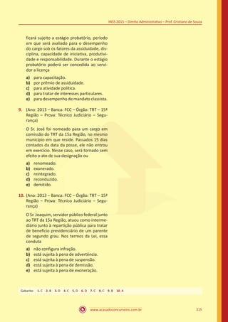 www.acasadoconcurseiro.com.br 315
INSS 2015 – Direito Administrativo – Prof. Cristiano de Souza
ficará sujeito a estágio probatório, período
em que será avaliado para o desempenho
do cargo sob os fatores da assiduidade, dis-
ciplina, capacidade de iniciativa, produtivi-
dade e responsabilidade. Durante o estágio
probatório poderá ser concedida ao servi-
dor a licença
a)	 para capacitação.
b)	 por prêmio de assiduidade.
c)	 para atividade política.
d)	 para tratar de interesses particulares.
e)	 para desempenho de mandato classista.
9.	 (Ano: 2013 – Banca: FCC – Órgão: TRT – 15ª
Região – Prova: Técnico Judiciário – Segu-
rança)
O Sr. José foi nomeado para um cargo em
comissão do TRT da 15a Região, no mesmo
município em que reside. Passados 15 dias
contados da data da posse, ele não entrou
em exercício. Nesse caso, será tornado sem
efeito o ato de sua designação ou
a)	 renomeado.
b)	 exonerado.
c)	 reintegrado.
d)	 reconduzido.
e)	 demitido.
10.	(Ano: 2013 – Banca: FCC – Órgão: TRT – 15ª
Região – Prova: Técnico Judiciário – Segu-
rança)
O Sr. Joaquim, servidor público federal junto
ao TRT da 15a Região, atuou como interme-
diário junto à repartição pública para tratar
de benefício previdenciário de um parente
de segundo grau. Nos termos da Lei, essa
conduta
a)	 não configura infração.
b)	 está sujeita à pena de advertência.
c)	 está sujeita à pena de suspensão.
d)	 está sujeita à pena de demissão.
e)	 está sujeita à pena de exoneração.
Gabarito: 1. C 2. B 3. D 4. C 5. D 6. D 7. C 8. C 9. B 10. A
 