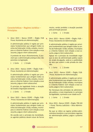 www.acasadoconcurseiro.com.br 317
Questões CESPE
Caracteristicas – Regime Juridico –
Princípios
1.	 (Ano: 2015 – Banca: CESPE – Órgão: FUB
Prova: Assistente em Administração)
A administração pública é regida por prin-
cípios fundamentais que atingem todos os
entes da Federação: União, estados, municí-
pios e o Distrito Federal. Com relação a esse
assunto, julgue o item subsecutivo.
A pretexto de atuar eficientemente, é pos-
sível que a administração pratique atos não
previstos na legislação.
( ) Certo   ( ) Errado
2.	 (Ano: 2015 – Banca: CESPE – Órgão: FUB –
Prova: Assistente em Administração)
A administração pública é regida por prin-
cípios fundamentais que atingem todos os
entes da Federação: União, estados, municí-
pios e o Distrito Federal. Com relação a esse
assunto, julgue o item subsecutivo.
O princípio da legalidade limita a atuação
do Estado à legislação existente.
( ) Certo   ( ) Errado
3.	 (Ano: 2015 – Banca: CESPE – Órgão: FUB-
-Prova: Assistente em Administração)
A administração pública é regida por prin-
cípios fundamentais que atingem todos os
entes da Federação: União, estados, municí-
pios e o Distrito Federal. Com relação a esse
assunto, julgue o item subsecutivo.
De acordo com o princípio da moralidade,
os agentes públicos devem atuar de forma
neutra, sendo proibida a atuação pautada
pela promoção pessoal.
( ) Certo   ( ) Errado
4.	 (Ano: 2015 – Banca: CESPE – Órgão: FUB –
Prova: Assistente em Administração
A administração pública é regida por princí-
pios fundamentais que atingem todos os en-
tes da Federação: União, estados, municípios
e o Distrito Federal. Com relação a esse as-
sunto, julgue o item subsecutivo.
Apesar de o princípio da moralidade exigir
que os atos da administração pública sejam
de ampla divulgação, veda-se a publicidade
de atos que violem a vida privada do cida-
dão.
( ) Certo   ( ) Errado
5.	 (Ano: 2015 – Banca: CESPE – Órgão: FUB-
-Prova: Assistente em Administração)
A administração pública é regida por princí-
pios fundamentais que atingem todos os en-
tes da Federação: União, estados, municípios
e o Distrito Federal. Com relação a esse as-
sunto, julgue o item subsecutivo.
Na hierarquia dos princípios da administra-
ção pública, o mais importante é o princípio
da legalidade, o primeiro a ser citado na CF.
( ) Certo   ( ) Errado
6.	 (Ano: 2015 – Banca: CESPE – Órgão: TRE-GO
– Prova: Técnico Judiciário – Área Adminis-
trativa)
No que se refere ao regime jurídico-admi-
nistrativo brasileiro e aos princípios regentes
da administração pública, julgue o próximo
item.
 