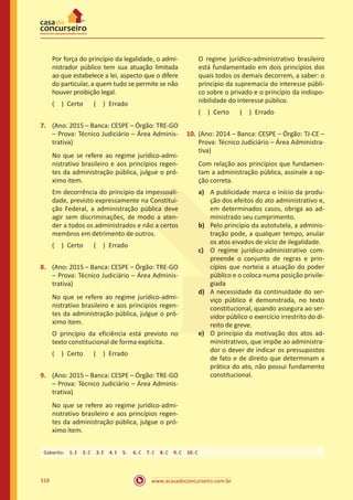 www.acasadoconcurseiro.com.br318
Por força do princípio da legalidade, o admi-
nistrador público tem sua atuação limitada
ao que estabelece a lei, aspecto que o difere
do particular, a quem tudo se permite se não
houver proibição legal.
( ) Certo   ( ) Errado
7.	 (Ano: 2015 – Banca: CESPE – Órgão: TRE-GO
– Prova: Técnico Judiciário – Área Adminis-
trativa)
No que se refere ao regime jurídico-admi-
nistrativo brasileiro e aos princípios regen-
tes da administração pública, julgue o pró-
ximo item.
Em decorrência do princípio da impessoali-
dade, previsto expressamente na Constitui-
ção Federal, a administração pública deve
agir sem discriminações, de modo a aten-
der a todos os administrados e não a certos
membros em detrimento de outros.
( ) Certo   ( ) Errado
8.	 (Ano: 2015 – Banca: CESPE – Órgão: TRE-GO
– Prova: Técnico Judiciário – Área Adminis-
trativa)
No que se refere ao regime jurídico-admi-
nistrativo brasileiro e aos princípios regen-
tes da administração pública, julgue o pró-
ximo item.
O princípio da eficiência está previsto no
texto constitucional de forma explícita.
( ) Certo   ( ) Errado
9.	 (Ano: 2015 – Banca: CESPE – Órgão: TRE-GO
– Prova: Técnico Judiciário – Área Adminis-
trativa)
No que se refere ao regime jurídico-admi-
nistrativo brasileiro e aos princípios regen-
tes da administração pública, julgue o pró-
ximo item.
O regime jurídico-administrativo brasileiro
está fundamentado em dois princípios dos
quais todos os demais decorrem, a saber: o
princípio da supremacia do interesse públi-
co sobre o privado e o princípio da indispo-
nibilidade do interesse público.
( ) Certo   ( ) Errado
10.	(Ano: 2014 – Banca: CESPE – Órgão: TJ-CE –
Prova: Técnico Judiciário – Área Administra-
tiva)
Com relação aos princípios que fundamen-
tam a administração pública, assinale a op-
ção correta.
a)	 A publicidade marca o início da produ-
ção dos efeitos do ato administrativo e,
em determinados casos, obriga ao ad-
ministrado seu cumprimento.
b)	 Pelo princípio da autotutela, a adminis-
tração pode, a qualquer tempo, anular
os atos eivados de vício de ilegalidade.
c)	 O regime jurídico-administrativo com-
preende o conjunto de regras e prin-
cípios que norteia a atuação do poder
público e o coloca numa posição privile-
giada
d)	 A necessidade da continuidade do ser-
viço público é demonstrada, no texto
constitucional, quando assegura ao ser-
vidor público o exercício irrestrito do di-
reito de greve.
e)	 O princípio da motivação dos atos ad-
ministrativos, que impõe ao administra-
dor o dever de indicar os pressupostos
de fato e de direito que determinam a
prática do ato, não possui fundamento
constitucional.
Gabarito: 1. E 2. C 3. E 4. E 5.  6. C 7. C 8. C 9. C 10. C
 