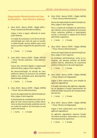 www.acasadoconcurseiro.com.br 319
INSS 2015 – Direito Administrativo – Prof. Cristiano de Souza
Organização Administrativa do Esta-
do Brasileiro – Adm Direta e Indireta
1.	 (Ano: 2015 – Banca: CESPE – Órgão: MPU –
Prova: Analista do Ministério Público)
Julgue o item a seguir, referente às autar-
quias federais.
A criação de autarquia é uma forma de des-
centralização por meio da qual se transfe-
re determinado serviço público para outra
pessoa jurídica integrante do aparelho esta-
tal.
( ) Certo   ( ) Errado
2.	 (Ano: 2015 – Banca: CESPE – Órgão: TRE-GO
– Prova: Técnico Judiciário – Área Adminis-
trativa)
Acerca dos conceitos ligados à organização
administrativa, julgue o item seguinte.
Na desconcentração, há divisão de com-
petências dentro da estrutura da entidade
pública com atribuição para desempenhar
determinada função.
( ) Certo   ( ) Errado
3.	 (Ano: 2014 – Banca: CESPE – Órgão: ANTAQ
– Prova: Técnico Administrativo)
Acerca da organização da administração pú-
blica, julgue o item seguinte.
A distribuição de competências entre os ór-
gãos de uma mesma pessoa jurídica deno-
mina-se desconcentração, podendo ocorrer
em razão da matéria, da hierarquia ou por
critério territorial.
( ) Certo   ( ) Errado
4.	 (Ano: 2014 – Banca: CESPE – Órgão: ANTAQ
– Prova: Técnico Administrativo)
Acerca da organização da administração pú-
blica, julgue o item seguinte.
Para a criação de entidades da administra-
ção indireta, como sociedades de economia
mista, empresas públicas e organizações
sociais, é necessária a edição de lei formal
pelo Poder Legislativo.
( ) Certo   ( ) Errado
5.	 (Ano: 2014 – Banca: CESPE – Órgão: ANTAQ
– Prova: Técnico Administrativo)
Acerca da organização da administração pú-
blica, julgue o item seguinte.
As entidades administrativas, como as au-
tarquias, são pessoas jurídicas de direito
público interno, detentoras de autonomia
política e financeira e de autorregulação.
( ) Certo   ( ) Errado
6..	 (Ano: 2014 – Banca: CESPE – Órgão: ANTAQ
– Prova: Técnico em Regulação)
Julgue o item subsecutivo, com relação às
agências reguladoras.
A função normativa das agências regulado-
ras se equipara à função regulamentar do
chefe do Poder Executivo de complementa-
ção das leis.
( ) Certo   ( ) Errado
7.	 (Ano: 2014 – Banca: CESPE – Órgão: ANTAQ
– Prova: Técnico em Regulação)
Julgue o item subsecutivo, com relação às
agências reguladoras.
As agências reguladoras exercem função
normativa primária, observadas as normas
hierarquicamente superiores.
( ) Certo   ( ) Errado
 
