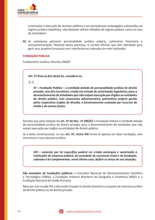 www.acasadoconcurseiro.com.br32
contemplar a execução de serviços públicos e ser prestada por empregados submetidos ao
regime jurídico trabalhista, não obstante sofram inflexões do regime público, como no caso
da investidura.
41.	As autarquias possuem personalidade jurídica própria, autonomia financeira e
autoadministração. Partindo dessa premissa, é correto afirmar que têm liberdade para
gerir seus quadros funcionais sem interferências indevidas do ente instituidor.
FUNDAÇÃO PÚBLICA
Fundamento Jurídico: Decreto 200/67
Art. 5º Para os fins desta lei, considera-se:
[...]
IV – Fundação Pública – a entidade dotada de personalidade jurídica de direito
privado, sem fins lucrativos, criada em virtude de autorização legislativa, para o
desenvolvimento de atividades que não exijam execução por órgãos ou entidades
de direito público, com autonomia administrativa, patrimônio próprio gerido
pelos respectivos órgãos de direção, e funcionamento custeado por recursos da
União e de outras fontes.
Perceba que pela redação do art. 5º do Dec. nº 200/67 a Fundação Pública é entidade dotada
de personalidade jurídica de direito privado, para o desenvolvimento de atividades que não
exijam execução por órgãos ou entidades de direito público.
Já o texto constitucional, no seu art. 37, inciso XIX limita-se apenas em dizer fundação, sem
mencionar a sua natureza jurídica.
XIX – somente por lei específica poderá ser criada autarquia e autorizada a
instituição de empresa pública, de sociedade de economia mista e de fundação,
cabendo à lei complementar, neste último caso, definir as áreas de sua atuação;
São exemplos de fundações públicas: o Conselho Nacional de Desenvolvimento Científico
e Tecnológico (CNPq), a Fundação Instituto Brasileiro de Geografia e Estatística (IBGE) e a
Fundação Nacional de Saúde (Funasa).
Nem por isso se põe fim a discussão travada no direito brasileiro a respeito da natureza jurídica
de direito público ou de direito privado.
 