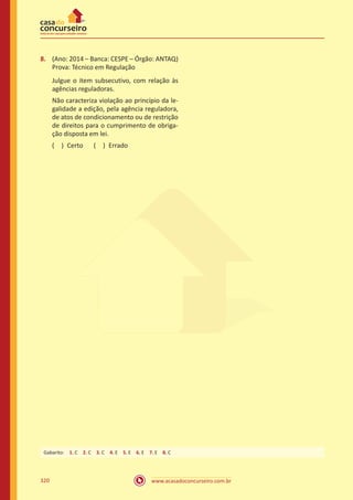 www.acasadoconcurseiro.com.br320
8.	 (Ano: 2014 – Banca: CESPE – Órgão: ANTAQ)
Prova: Técnico em Regulação
Julgue o item subsecutivo, com relação às
agências reguladoras.
Não caracteriza violação ao princípio da le-
galidade a edição, pela agência reguladora,
de atos de condicionamento ou de restrição
de direitos para o cumprimento de obriga-
ção disposta em lei.
( ) Certo   ( ) Errado
Gabarito: 1. C 2. C 3. C 4. E 5. E 6. E 7. E 8. C 
 