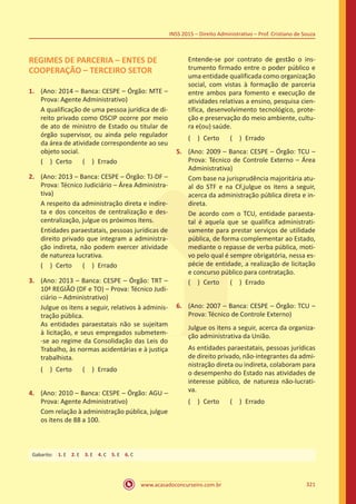 www.acasadoconcurseiro.com.br 321
INSS 2015 – Direito Administrativo – Prof. Cristiano de Souza
REGIMES DE PARCERIA – ENTES DE
COOPERAÇÃO – TERCEIRO SETOR
1.	 (Ano: 2014 – Banca: CESPE – Órgão: MTE –
Prova: Agente Administrativo)
A qualificação de uma pessoa jurídica de di-
reito privado como OSCIP ocorre por meio
de ato de ministro de Estado ou titular de
órgão supervisor, ou ainda pelo regulador
da área de atividade correspondente ao seu
objeto social.
( ) Certo   ( ) Errado
2.	 (Ano: 2013 – Banca: CESPE – Órgão: TJ-DF –
Prova: Técnico Judiciário – Área Administra-
tiva)
A respeito da administração direta e indire-
ta e dos conceitos de centralização e des-
centralização, julgue os próximos itens.
Entidades paraestatais, pessoas jurídicas de
direito privado que integram a administra-
ção indireta, não podem exercer atividade
de natureza lucrativa.
( ) Certo   ( ) Errado
3.	 (Ano: 2013 – Banca: CESPE – Órgão: TRT –
10ª REGIÃO (DF e TO) – Prova: Técnico Judi-
ciário – Administrativo)
Julgue os itens a seguir, relativos à adminis-
tração pública.
As entidades paraestatais não se sujeitam
à licitação, e seus empregados submetem-
-se ao regime da Consolidação das Leis do
Trabalho, às normas acidentárias e à justiça
trabalhista.
( ) Certo   ( ) Errado
4.	 (Ano: 2010 – Banca: CESPE – Órgão: AGU –
Prova: Agente Administrativo)
Com relação à administração pública, julgue
os itens de 88 a 100.
Entende-se por contrato de gestão o ins-
trumento firmado entre o poder público e
uma entidade qualificada como organização
social, com vistas à formação de parceria
entre ambos para fomento e execução de
atividades relativas a ensino, pesquisa cien-
tífica, desenvolvimento tecnológico, prote-
ção e preservação do meio ambiente, cultu-
ra e(ou) saúde.
( ) Certo   ( ) Errado
5.	 (Ano: 2009 – Banca: CESPE – Órgão: TCU –
Prova: Técnico de Controle Externo – Área
Administrativa)
Com base na jurisprudência majoritária atu-
al do STF e na CF,julgue os itens a seguir,
acerca da administração pública direta e in-
direta.
De acordo com o TCU, entidade paraesta-
tal é aquela que se qualifica administrati-
vamente para prestar serviços de utilidade
pública, de forma complementar ao Estado,
mediante o repasse de verba pública, moti-
vo pelo qual é sempre obrigatória, nessa es-
pécie de entidade, a realização de licitação
e concurso público para contratação.
( ) Certo   ( ) Errado
6.	 (Ano: 2007 – Banca: CESPE – Órgão: TCU –
Prova: Técnico de Controle Externo)
Julgue os itens a seguir, acerca da organiza-
ção administrativa da União.
As entidades paraestatais, pessoas jurídicas
de direito privado, não-integrantes da admi-
nistração direta ou indireta, colaboram para
o desempenho do Estado nas atividades de
interesse público, de natureza não-lucrati-
va.
( ) Certo   ( ) Errado
Gabarito: 1. E 2. E 3. E 4. C 5. E 6. C
 