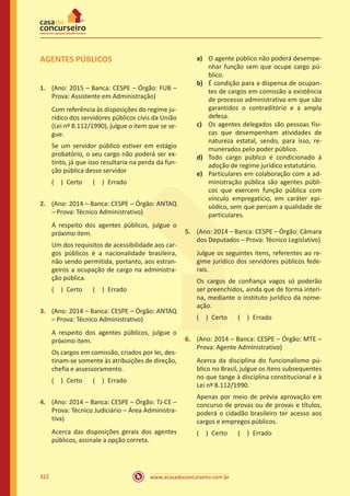 www.acasadoconcurseiro.com.br322
AGENTES PÚBLICOS
1.	 (Ano: 2015 – Banca: CESPE – Órgão: FUB –
Prova: Assistente em Administração)
Com referência às disposições do regime ju-
rídico dos servidores públicos civis da União
(Lei nº 8.112/1990), julgue o item que se se-
gue.
Se um servidor público estiver em estágio
probatório, o seu cargo não poderá ser ex-
tinto, já que isso resultaria na perda da fun-
ção pública desse servidor
( ) Certo   ( ) Errado
2.	 (Ano: 2014 – Banca: CESPE – Órgão: ANTAQ
– Prova: Técnico Administrativo)
A respeito dos agentes públicos, julgue o
próximo item.
Um dos requisitos de acessibilidade aos car-
gos públicos é a nacionalidade brasileira,
não sendo permitida, portanto, aos estran-
geiros a ocupação de cargo na administra-
ção pública.
( ) Certo   ( ) Errado
3.	 (Ano: 2014 – Banca: CESPE – Órgão: ANTAQ
– Prova: Técnico Administrativo)
A respeito dos agentes públicos, julgue o
próximo item.
Os cargos em comissão, criados por lei, des-
tinam-se somente às atribuições de direção,
chefia e assessoramento.
( ) Certo   ( ) Errado
4.	 (Ano: 2014 – Banca: CESPE – Órgão: TJ-CE –
Prova: Técnico Judiciário – Área Administra-
tiva)
Acerca das disposições gerais dos agentes
públicos, assinale a opção correta.
a)	 O agente público não poderá desempe-
nhar função sem que ocupe cargo pú-
blico.
b)	 É condição para a dispensa de ocupan-
tes de cargos em comissão a existência
de processo administrativo em que são
garantidos o contraditório e a ampla
defesa.
c)	 Os agentes delegados são pessoas físi-
cas que desempenham atividades de
natureza estatal, sendo, para isso, re-
munerados pelo poder público.
d)	 Todo cargo público é condicionado à
adoção de regime jurídico estatutário.
e)	 Particulares em colaboração com a ad-
ministração pública são agentes públi-
cos que exercem função pública com
vínculo empregatício, em caráter epi-
sódico, sem que percam a qualidade de
particulares.
5.	 (Ano: 2014 – Banca: CESPE – Órgão: Câmara
dos Deputados – Prova: Técnico Legislativo)
Julgue os seguintes itens, referentes ao re-
gime jurídico dos servidores públicos fede-
rais.
Os cargos de confiança vagos só poderão
ser preenchidos, ainda que de forma interi-
na, mediante o instituto jurídico da nome-
ação.
( ) Certo   ( ) Errado
6.	 (Ano: 2014 – Banca: CESPE – Órgão: MTE –
Prova: Agente Administrativo)
Acerca da disciplina do funcionalismo pú-
blico no Brasil, julgue os itens subsequentes
no que tange à disciplina constitucional e à
Lei nº 8.112/1990.
Apenas por meio de prévia aprovação em
concurso de provas ou de provas e títulos,
poderá o cidadão brasileiro ter acesso aos
cargos e empregos públicos.
( ) Certo   ( ) Errado
 