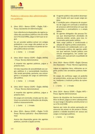 www.acasadoconcurseiro.com.br324
Poderes e deveres dos administrado-
res públicos
1.	 (Ano: 2015 – Banca: CESPE – Órgão: FUB –
Prova: Assistente em Administração)
Com referência às disposições do regime ju-
rídico dos servidores públicos civis da União
(Lei nº 8.112/1990), julgue o item que se se-
gue.
Se um servidor público estiver em estágio
probatório, o seu cargo não poderá ser ex-
tinto, já que isso resultaria na perda da fun-
ção pública desse servidor
( ) Certo   ( ) Errado
2.	 (Ano: 2014 – Banca: CESPE – Órgão: ANTAQ
– Prova: Técnico Administrativo
A respeito dos agentes públicos, julgue o
próximo item.
Um dos requisitos de acessibilidade aos car-
gos públicos é a nacionalidade brasileira,
não sendo permitida, portanto, aos estran-
geiros a ocupação de cargo na administra-
ção pública.
( ) Certo   ( ) Errado
3.	 (Ano: 2014 – Banca: CESPE – Órgão: ANTAQ
– Prova: Técnico Administrativo)
A respeito dos agentes públicos, julgue o
próximo item.
Os cargos em comissão, criados por lei, des-
tinam-se somente às atribuições de direção,
chefia e assessoramento.
( ) Certo   ( ) Errado
4.	 (Ano: 2014 – Banca: CESPE – Órgão: TJ-CE)
Prova: Técnico Judiciário – Área Administra-
tiva)
Acerca das disposições gerais dos agentes
públicos, assinale a opção correta.
a)	 O agente público não poderá desempe-
nhar função sem que ocupe cargo pú-
blico.
b) 	 É condição para a dispensa de ocupan-
tes de cargos em comissão a existência
de processo administrativo em que são
garantidos o contraditório e a ampla
defesa.
c)	 Os agentes delegados são pessoas físi-
cas que desempenham atividades de
natureza estatal, sendo, para isso, re-
munerados pelo poder público.
d)	 Todo cargo público é condicionado à
adoção de regime jurídico estatutário.
e)	 Particulares em colaboração com a ad-
ministração pública são agentes públi-
cos que exercem função pública com
vínculo empregatício, em caráter epi-
sódico, sem que percam a qualidade de
particulares.
5.	 (Ano: 2014 – Banca: CESPE – Órgão: Câmara
dos Deputados – Prova: Técnico Legislativo)
Julgue os seguintes itens, referentes ao re-
gime jurídico dos servidores públicos fede-
rais.
Os cargos de confiança vagos só poderão
ser preenchidos, ainda que de forma interi-
na, mediante o instituto jurídico da nome-
ação.
( ) Certo   ( ) Errado
6.	 (Ano: 2014 – Banca: CESPE – Órgão: MTE –
Prova: Agente Administrativo)
Acerca da disciplina do funcionalismo pú-
blico no Brasil, julgue os itens subsequentes
no que tange à disciplina constitucional e à
Lei nº 8.112/1990.
Apenas por meio de prévia aprovação em
concurso de provas ou de provas e títulos,
poderá o cidadão brasileiro ter acesso aos
cargos e empregos públicos.
( ) Certo   ( ) Errado
 