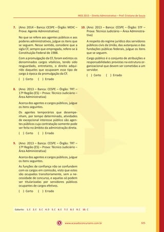 www.acasadoconcurseiro.com.br 325
INSS 2015 – Direito Administrativo – Prof. Cristiano de Souza
7.	 (Ano: 2014 – Banca: CESPE – Órgão: MDIC –
Prova: Agente Administrativo)
No que se refere aos agentes públicos e aos
poderes administrativos, julgue os itens que
se seguem. Nesse sentido, considere que a
sigla CF, sempre que empregada, refere-se à
Constituição Federal de 1988.
Com a promulgação da CF, foram extintos os
denominados cargos vitalícios, tendo sido
resguardado, entretanto, o direito adqui-
rido daqueles que ocupavam esse tipo de
cargo à época da promulgação da CF.
( ) Certo   ( ) Errado
8.	 (Ano: 2013 – Banca: CESPE – Órgão: TRT –
17ª Região (ES) – Prova: Técnico Judiciário –
Área Administrativa)
Acerca dos agentes e cargos públicos, julgue
os itens seguintes.
Os agentes temporários que desempe-
nham, por tempo determinado, atividades
de excepcional interesse público são agen-
tes públicos cuja contratação somente pode
ser feita no âmbito da administração direta.
( ) Certo   ( ) Errado
9.	 (Ano: 2013 – Banca: CESPE – Órgão: TRT –
17ª Região (ES) – Prova: Técnico Judiciário –
Área Administrativa)
Acerca dos agentes e cargos públicos, julgue
os itens seguintes.
As funções de confiança não se confundem
com os cargos em comissão, visto que estes
são ocupados transitoriamente, sem a ne-
cessidade de concurso, e aquelas só podem
ser titularizadas por servidores públicos
ocupantes de cargos efetivos.
( ) Certo   ( ) Errado
10.	(Ano: 2013 – Banca: CESPE – Órgão: STF –
Prova: Técnico Judiciário – Área Administra-
tiva)
A respeito do regime jurídico dos servidores
públicos civis da União, das autarquias e das
fundações públicas federais, julgue os itens
que se seguem.
Cargo público é o conjunto de atribuições e
responsabilidades previstas na estrutura or-
ganizacional que devem ser cometidas a um
servidor.
( ) Certo   ( ) Errado
Gabarito: 1. E 2. E 3. C 4. D 5. C 6. E 7. E 8. E 9. C 10. C
 