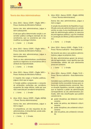 www.acasadoconcurseiro.com.br326
Teoria dos Atos Administrativos
1.	 (Ano: 2015 – Banca: CESPE – Órgão: MPU –
Prova: Analista do Ministério Público)
Acerca dos atos administrativos, julgue o
item subsequente.
O ato que aplica determinada sanção a um
servidor público configura exemplo de ato
constitutivo, que se caracteriza por criar,
modificar ou extinguir direitos.
( ) Certo   ( ) Errado
2.	 (Ano: 2015 – Banca: CESPE – Órgão: MPU –
Prova: Analista do Ministério Público)
Acerca dos atos administrativos, julgue o
item subsequente.
Tanto os atos administrativos constitutivos
quanto os negociais e os enunciativos têm o
atributo da imperatividade.
( ) Certo   ( ) Errado
3.	 (Ano: 2015 – Banca: CESPE – Órgão: MPU –
Prova: Analista do Ministério Público)
A respeito dos cargos e funções públicas,
julgue o item que se segue.
A função pública compreende o conjunto
de atribuições conferidas aos servidores
ocupantes de cargo efetivo, razão por que
não é exercida por servidores temporários.
( ) Certo   ( ) Errado
4.	 (Ano: 2014 – Banca: CESPE – Órgão: ANTAQ
– Prova: Técnico Administrativo)
Acerca dos atos administrativos, julgue o
item a seguir.
A competência, um dos requisitos do ato
administrativo, é intransferível, sendo veda-
da a sua delegação.
( ) Certo   ( ) Errado
5.	 (Ano: 2014 – Banca: CESPE – Órgão: ANTAQ
– Prova: Técnico Administrativo)
Acerca dos atos administrativos, julgue o
item a seguir.
A sanção do presidente da República é qua-
lificada como ato administrativo em sentido
estrito, ou seja, é uma manifestação de von-
tade da administração pública no exercício
de prerrogativas públicas, cujo fim imediato
é a produção de efeitos jurídicos determina-
dos.
( ) Certo   ( ) Errado
6.	 (Ano: 2014 – Banca: CESPE – Órgão: TJ-SE –
Prova: Técnico Judiciário – Área Judiciária)
No tocante aos atos e aos poderes adminis-
trativos, julgue os próximos itens.
Os atos administrativos gozam da presun-
ção de legitimidade, o que significa que são
considerados válidos até que sobrevenha
prova em contrário.
( ) Certo   ( ) Errado
7.	 (Ano: 2014 – Banca: CESPE – Órgão: TJ-CE –
Prova: Técnico Judiciário – Área Administra-
tiva)
Considere que a prefeitura de determinado
município tenha concedido licença para re-
forma de estabelecimento comercial. Nes-
sa situação hipotética, assinale a opção em
que se explicita o poder da administração
correspondente ao ato administrativo pra-
ticado, além das classificações que podem
caracterizá-lo.
a)	 poder disciplinar, ato bilateral e discri-
cionário
b)	 poder de polícia, ato bilateral e discri-
cionário
c)	 poder disciplinar, ato unilateral e discri-
cionário
d)	 oder de polícia, ato unilateral e vincula-
do
 