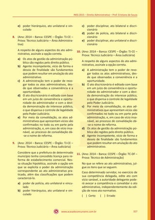 www.acasadoconcurseiro.com.br 327
INSS 2015 – Direito Administrativo – Prof. Cristiano de Souza
e)	 poder hierárquico, ato unilateral e vin-
culado
8.	 (Ano: 2014 – Banca: CESPE – Órgão: TJ-CE –
Prova: Técnico Judiciário – Área Administra-
tiva)
A respeito de alguns aspectos do ato admi-
nistrativo, assinale a opção correta.
a)	 Os atos de gestão da administração pú-
blica são regidos pelo direito público.
b)	 Agente incompetente, vício de forma e
desvio de finalidade são fundamentos
que podem resultar em anulação do ato
administrativo.
c)	 A administração tem o poder de revo-
gar todos os atos administrativos, des-
de que observadas a conveniência e a
oportunidade.
d)	 O ato discricionário é editado com base
em um juízo de conveniência e oportu-
nidade do administrador e com a devi-
da demonstração do interesse público,
o que dispensa o controle de legalidade
pelo Poder Judiciário.
e)	 Por meio da convalidação, os atos ad-
ministrativos que apresentam vícios são
confirmados no todo ou em parte pela
administração, e, em caso de vício insa-
nável, ao processo de convalidação dá-
-se o nome de reforma.
9.	 (Ano: 2014 – Banca: CESPE – Órgão: TJ-CE –
Prova: Técnico Judiciário – Área Judiciária)
Considere que a prefeitura de determinado
município tenha concedido licença para re-
forma de estabelecimento comercial. Nes-
sa situação hipotética, assinale a opção em
que se explicita o poder da administração
correspondente ao ato administrativo pra-
ticado, além das classificações que podem
caracterizá-lo.
a)	 poder de polícia, ato unilateral e vincu-
lado
b)	 poder hierárquico, ato unilateral e vin-
culado
c)	 poder disciplinar, ato bilateral e discri-
cionário
d)	 poder de polícia, ato bilateral e discri-
cionário
e)	 poder disciplinar, ato unilateral e discri-
cionário
10.	(Ano: 2014 – Banca: CESPE – Órgão: TJ-CE –
Prova: Técnico Judiciário – Área Judiciária)
A respeito de alguns aspectos do ato admi-
nistrativo, assinale a opção correta.
a)	 A administração tem o poder de revo-
gar todos os atos administrativos, des-
de que observadas a conveniência e a
oportunidade.
b)	 O ato discricionário é editado com base
em um juízo de conveniência e oportu-
nidade do administrador e com a devi-
da demonstração do interesse público,
o que dispensa o controle de legalidade
pelo Poder Judiciário.
c)	 Por meio da convalidação, os atos ad-
ministrativos que apresentam vícios são
confirmados no todo ou em parte pela
administração, e, em caso de vício insa-
nável, ao processo de convalidação dá-
-se o nome de reforma.
d)	 Os atos de gestão da administração pú-
blica são regidos pelo direito público.
e)	 Agente incompetente, vício de forma e
desvio de finalidade são fundamentos
que podem resultar em anulação do ato
administrativo.
11.	(Ano: 2014 – Banca: CESPE – Órgão: TC-DF –
Prova: Técnico de Administração)
No que se refere ao ato administrativo, jul-
gue os itens que se seguem.
Caso determinado servidor, no exercício de
sua competência delegada, edite ato com
vício sanável, a autoridade delegante pode-
rá avocar a competência e convalidar o ato
administrativo, independentemente da edi-
ção de novo ato normativo.
( ) Certo   ( ) Errado
 