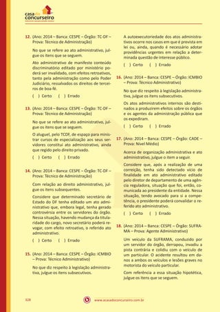www.acasadoconcurseiro.com.br328
12.	(Ano: 2014 – Banca: CESPE – Órgão: TC-DF –
Prova: Técnico de Administração)
No que se refere ao ato administrativo, jul-
gue os itens que se seguem.
Ato administrativo de manifesto conteúdo
discriminatório editado por ministério po-
derá ser invalidado, com efeitos retroativos,
tanto pela administração como pelo Poder
Judiciário, ressalvados os direitos de tercei-
ros de boa-fé.
( ) Certo   ( ) Errado
13.	(Ano: 2014 – Banca: CESPE – Órgão: TC-DF –
Prova: Técnico de Administração)
No que se refere ao ato administrativo, jul-
gue os itens que se seguem.
O aluguel, pelo TCDF, de espaço para minis-
trar cursos de especialização aos seus ser-
vidores constitui ato administrativo, ainda
que regido pelo direito privado.
( ) Certo   ( ) Errado
14.	(Ano: 2014 – Banca: CESPE – Órgão: TC-DF –
Prova: Técnico de Administração)
Com relação ao direito administrativo, jul-
gue os itens subsequentes.
Considere que determinado secretário de
Estado do DF tenha editado um ato admi-
nistrativo que, embora legal, tenha gerado
controvérsia entre os servidores do órgão.
Nessa situação, havendo mudança da titula-
ridade do cargo, novo secretário poderá re-
vogar, com efeito retroativo, o referido ato
administrativo.
( ) Certo   ( ) Errado
15.	(Ano: 2014 – Banca: CESPE – Órgão: ICMBIO
– Prova: Técnico Administrativo)
No que diz respeito à legislação administra-
tiva, julgue os itens subsecutivos.
A autoexecutoriedade dos atos administra-
tivos ocorre nos casos em que é prevista em
lei ou, ainda, quando é necessário adotar
providências urgentes em relação a deter-
minada questão de interesse público.
( ) Certo   ( ) Errado
16.	(Ano: 2014 – Banca: CESPE – Órgão: ICMBIO
– Prova: Técnico Administrativo)
No que diz respeito à legislação administra-
tiva, julgue os itens subsecutivos.
Os atos administrativos internos são desti-
nados a produzirem efeitos sobre os órgãos
e os agentes da administração pública que
os expediram.
( ) Certo   ( ) Errado
17.	(Ano: 2014 – Banca: CESPE – Órgão: CADE –
Prova: Nível Médio)
Acerca de organização administrativa e ato
administrativo, julgue o item a seguir.
Considere que, após a realização de uma
correição, tenha sido detectado vício de
finalidade em ato administrativo editado
pelo diretor de departamento de uma agên-
cia reguladora, situação que foi, então, co-
municada ao presidente da entidade. Nessa
situação, tendo avocado para si a compe-
tência, o presidente poderá convalidar o re-
ferido ato administrativo.
( ) Certo   ( ) Errado
18.	(Ano: 2014 – Banca: CESPE – Órgão: SUFRA-
MA – Prova: Agente Administrativo)
Um veículo da SUFRAMA, conduzido por
um servidor do órgão, derrapou, invadiu a
pista contrária e colidiu com o veículo de
um particular. O acidente resultou em da-
nos a ambos os veículos e lesões graves no
motorista do veículo particular.
Com referência a essa situação hipotética,
julgue os itens que se seguem.
 