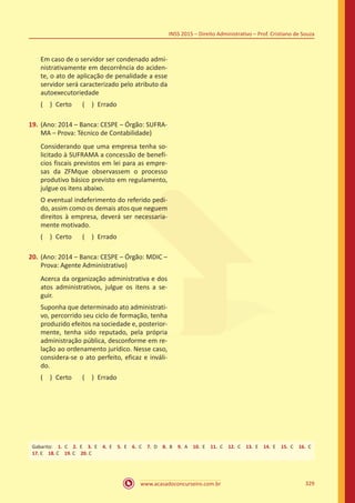 www.acasadoconcurseiro.com.br 329
INSS 2015 – Direito Administrativo – Prof. Cristiano de Souza
Em caso de o servidor ser condenado admi-
nistrativamente em decorrência do aciden-
te, o ato de aplicação de penalidade a esse
servidor será caracterizado pelo atributo da
autoexecutoriedade
( ) Certo   ( ) Errado
19.	(Ano: 2014 – Banca: CESPE – Órgão: SUFRA-
MA – Prova: Técnico de Contabilidade)
Considerando que uma empresa tenha so-
licitado à SUFRAMA a concessão de benefí-
cios fiscais previstos em lei para as empre-
sas da ZFMque observassem o processo
produtivo básico previsto em regulamento,
julgue os itens abaixo.
O eventual indeferimento do referido pedi-
do, assim como os demais atos que neguem
direitos à empresa, deverá ser necessaria-
mente motivado.
( ) Certo   ( ) Errado
20.	(Ano: 2014 – Banca: CESPE – Órgão: MDIC –
Prova: Agente Administrativo)
Acerca da organização administrativa e dos
atos administrativos, julgue os itens a se-
guir.
Suponha que determinado ato administrati-
vo, percorrido seu ciclo de formação, tenha
produzido efeitos na sociedade e, posterior-
mente, tenha sido reputado, pela própria
administração pública, desconforme em re-
lação ao ordenamento jurídico. Nesse caso,
considera-se o ato perfeito, eficaz e inváli-
do.
( ) Certo   ( ) Errado
Gabarito: 1. C 2. E 3. E 4. E 5. E 6. C 7. D 8. B 9. A 10. E 11. C 12. C 13. E 14. E 15. C 16. C 
17. E 18. C 19. C 20. C
 