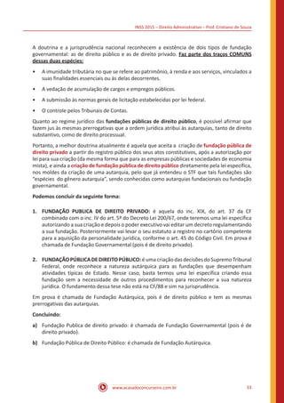 INSS 2015 – Direito Administrativo – Prof. Cristiano de Souza
www.acasadoconcurseiro.com.br 33
A doutrina e a jurisprudência nacional reconhecem a existência de dois tipos de fundação
governamental: as de direito público e as de direito privado. Faz parte dos traços COMUNS
dessas duas espécies:
•• A imunidade tributária no que se refere ao patrimônio, à renda e aos serviços, vinculados a
suas finalidades essenciais ou às delas decorrentes.
•• A vedação de acumulação de cargos e empregos públicos.
•• A submissão às normas gerais de licitação estabelecidas por lei federal.
•• O controle pelos Tribunais de Contas.
Quanto ao regime jurídico das fundações públicas de direito público, é possível afirmar que
fazem jus às mesmas prerrogativas que a ordem jurídica atribui às autarquias, tanto de direito
substantivo, como de direito processual.
Portanto, a melhor doutrina atualmente é aquela que aceita a criação de fundação pública de
direito privado a partir do registro público dos seus atos constitutivos, após a autorização por
lei para sua criação (da mesma forma que para as empresas públicas e sociedades de economia
mista), e ainda a criação de fundação pública de direito público diretamente pela lei específica,
nos moldes da criação de uma autarquia, pelo que já entendeu o STF que tais fundações são
“espécies do gênero autarquia”, sendo conhecidas como autarquias fundacionais ou fundação
governamental.
Podemos concluir da seguinte forma:
1.	 FUNDAÇÃO PUBLICA DE DIREITO PRIVADO: é aquela do inc. XIX, do art. 37 da CF
combinado com o inc. IV do art. 5º do Decreto Lei 200/67, onde teremos uma lei específica
autorizando a sua criação e depois o poder executivo vai editar um decreto regulamentando
a sua fundação. Posteriormente vai levar o seu estatuto a registro no cartório competente
para a aquisição da personalidade jurídica, conforme o art. 45 do Código Civil. Em prova é
chamada de Fundação Governamental (pois é de direito privado).
2.	 FUNDAÇÃOPÚBLICADEDIREITOPÚBLICO:éumacriaçãodasdecisõesdo SupremoTribunal
Federal, onde reconhece a natureza autárquica para as fundações que desempenham
atividades típicas de Estado. Nesse caso, basta termos uma lei específica criando essa
fundação sem a necessidade de outros procedimentos para reconhecer a sua natureza
jurídica. O fundamento dessa tese não está na CF/88 e sim na jurisprudência.
Em prova é chamada de Fundação Autárquica, pois é de direito público e tem as mesmas
prerrogativas das autarquias.
Concluindo:
a)	 Fundação Publica de direito privado: é chamada de Fundação Governamental (pois é de
direito privado).
b)	 Fundação Pública de Direito Público: é chamada de Fundação Autárquica.
 