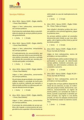 www.acasadoconcurseiro.com.br330
Serviços Públicos
1.	 (Ano: 2014 – Banca: CESPE – Órgão: ANATEL
– Prova: Nível Médio)
Julgue o item subsecutivo, concernentes
aos serviços públicos.
O princípio da modicidade afasta a possibili-
dade de adoção de serviços públicos presta-
dos gratuitamente.
( ) Certo   ( ) Errado
2.	 (Ano: 2014 – Banca: CESPE – Órgão: ANATEL
– Prova: Nível Médio)
Julgue o item subsecutivo, concernentes
aos serviços públicos.
O inadimplemento do concessionário, que
deixa de executar total ou parcialmente ser-
viço público concedido, acarreta a extinção
do contrato de concessão por rescisão pro-
movida pelo poder concedente.
( ) Certo   ( ) Errado
3.	 (Ano: 2014 – Banca: CESPE – Órgão: ANATEL
– Prova: Nível Médio)
Julgue o item subsecutivo, concernentes
aos serviços públicos.
Os princípios da generalidade e da impesso-
alidade impõem a unicidade da tarifa para
todos os usuários, vedando, por exemplo, a
diferenciação tarifária na cobrança pelo ser-
viço de abastecimento de água.
( ) Certo   ( ) Errado
4.	 (Ano: 2014 – Banca: CESPE – Órgão: ANATEL
– Prova: Nível Médio)
Julgue o item subsecutivo, concernentes
aos serviços públicos.
O princípio da continuidade do serviço pú-
blico não impede a concessionária de ener-
gia elétrica de suspender o fornecimento de
eletricidade no caso de inadimplemento do
usuário.
( ) Certo   ( ) Errado
5.	 (Ano: 2013 – Banca: CESPE – Órgão: FUNA-
SA – Prova: Todos os Cargos)
Com relação à disciplina jurídica dos servi-
ços públicos e do controle legislativo, julgue
os próximos itens.
Os serviços públicos podem ser prestados
diretamente pelo Estado ou por seus dele-
gados, sob o regime jurídico total ou parcial
de direito público
( ) Certo   ( ) Errado
6.	 (Ano: 2013 – Banca: CESPE – Órgão: PC-DF –
Prova: Escrivão de Polícia)
Julgue os itens subsequentes, acerca de
princípios e serviços públicos.
A administração pública poderá delegar aos
particulares a execução de determinado
serviço público, mediante concessão, que
constitui ato administrativo unilateral, dis-
cricionário e precário.
( ) Certo   ( ) Errado
7.	 (Ano: 2013 – Banca: CESPE – Órgão: PC-DF –
Prova: Escrivão de Polícia)
Julgue os itens subsequentes, acerca de
princípios e serviços públicos.
O regime dos serviços públicos depende do
titular de seu exercício, ou seja, se é ofere-
cido pelo próprio Estado, diretamente, sub-
mete-se, necessariamente, ao regime de
direito público; se é prestado do modo in-
direto, quando a população é atendida por
entes privados, seu regime é o do direito
privado, em face da vedação constitucional
de interferência estatal no domínio econô-
mico.
( ) Certo   ( ) Errado
 