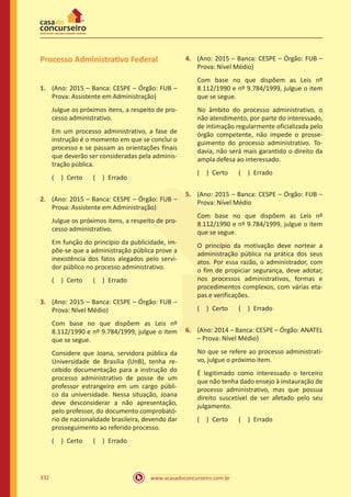 www.acasadoconcurseiro.com.br332
Processo Administrativo Federal
1.	 (Ano: 2015 – Banca: CESPE – Órgão: FUB –
Prova: Assistente em Administração)
Julgue os próximos itens, a respeito de pro-
cesso administrativo.
Em um processo administrativo, a fase de
instrução é o momento em que se conclui o
processo e se passam as orientações finais
que deverão ser consideradas pela adminis-
tração pública.
( ) Certo   ( ) Errado
2.	 (Ano: 2015 – Banca: CESPE – Órgão: FUB –
Prova: Assistente em Administração)
Julgue os próximos itens, a respeito de pro-
cesso administrativo.
Em função do princípio da publicidade, im-
põe-se que a administração pública prove a
inexistência dos fatos alegados pelo servi-
dor público no processo administrativo.
( ) Certo   ( ) Errado
3.	 (Ano: 2015 – Banca: CESPE – Órgão: FUB –
Prova: Nível Médio)
Com base no que dispõem as Leis nº
8.112/1990 e nº 9.784/1999, julgue o item
que se segue.
Considere que Joana, servidora pública da
Universidade de Brasília (UnB), tenha re-
cebido documentação para a instrução do
processo administrativo de posse de um
professor estrangeiro em um cargo públi-
co da universidade. Nessa situação, Joana
deve desconsiderar a não apresentação,
pelo professor, do documento comprobató-
rio de nacionalidade brasileira, devendo dar
prosseguimento ao referido processo.
( ) Certo   ( ) Errado
4.	 (Ano: 2015 – Banca: CESPE – Órgão: FUB –
Prova: Nível Médio)
Com base no que dispõem as Leis nº
8.112/1990 e nº 9.784/1999, julgue o item
que se segue.
No âmbito do processo administrativo, o
não atendimento, por parte do interessado,
de intimação regularmente oficializada pelo
órgão competente, não impede o prosse-
guimento do processo administrativo. To-
davia, não será mais garantido o direito da
ampla defesa ao interessado.
( ) Certo   ( ) Errado
5.	 (Ano: 2015 – Banca: CESPE – Órgão: FUB –
Prova: Nível Médio
Com base no que dispõem as Leis nº
8.112/1990 e nº 9.784/1999, julgue o item
que se segue.
O princípio da motivação deve nortear a
administração pública na prática dos seus
atos. Por essa razão, o administrador, com
o fim de propiciar segurança, deve adotar,
nos processos administrativos, formas e
procedimentos complexos, com várias eta-
pas e verificações.
( ) Certo   ( ) Errado
6.	 (Ano: 2014 – Banca: CESPE – Órgão: ANATEL
– Prova: Nível Médio)
No que se refere ao processo administrati-
vo, julgue o próximo item.
É legitimado como interessado o terceiro
que não tenha dado ensejo à instauração de
processo administrativo, mas que possua
direito suscetível de ser afetado pelo seu
julgamento.
( ) Certo   ( ) Errado
 