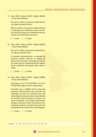 www.acasadoconcurseiro.com.br 333
INSS 2015 – Direito Administrativo – Prof. Cristiano de Souza
7.	 (Ano: 2014 – Banca: CESPE – Órgão: ANATEL
– Prova: Nível Médio)
No que se refere ao processo administrati-
vo, julgue o próximos item.
Não se admite em processo administrativo
a motivação por referência, assim entendi-
da a que faz alusão aos fundamentos de pa-
receres ou de decisões anteriores.
( ) Certo   ( ) Errado
8.	 (Ano: 2014 – Banca: CESPE – Órgão: ANATEL
– Prova: Nível Médio)
No que se refere ao processo administrati-
vo, julgue o próximo item.
O processo administrativo, a exemplo do
processo judicial, observa, na prática de
cada um de seus atos, o princípio da inércia,
de modo que seu desenvolvimento depen-
de de constante provocação pelos interes-
sados.
( ) Certo   ( ) Errado
9.	 (Ano: 2014 – Banca: CESPE – Órgão: ICMBIO
– Prova: Nível Médio)
Com base na Lei nº 8.112/1990 e na Lei nº
9.784/1999, julgue os itens subsecutivos.
Considere que o ICMBio tenha instaurado
processo administrativo que necessite da
realização de atos em município que não
tenha órgão hierarquicamente subordinado
ao instituto. Nessa situação, se houver, na-
quela localidade, outro órgão administrati-
vo apto a executar os atos necessários à ins-
trução do processo, é possível que parte da
competência do instituto lhe seja delegada.
( ) Certo   ( ) Errado
Gabarito: 1. E 2. E 3. C 4. E 5. E 6. C 7. E 8. E 9. C
 
