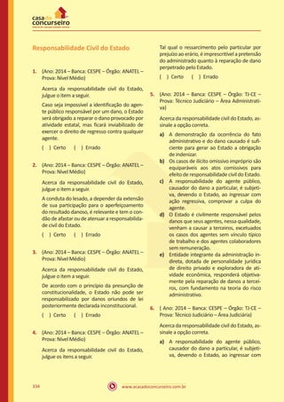 www.acasadoconcurseiro.com.br334
Responsabilidade Civil do Estado
1.	 (Ano: 2014 – Banca: CESPE – Órgão: ANATEL –
Prova: Nível Médio)
Acerca da responsabilidade civil do Estado,
julgue o item a seguir.
Caso seja impossível a identificação do agen-
te público responsável por um dano, o Estado
será obrigado a reparar o dano provocado por
atividade estatal, mas ficará inviabilizado de
exercer o direito de regresso contra qualquer
agente.
( ) Certo   ( ) Errado
2.	 (Ano: 2014 – Banca: CESPE – Órgão: ANATEL –
Prova: Nível Médio)
Acerca da responsabilidade civil do Estado,
julgue o item a seguir.
A conduta do lesado, a depender da extensão
de sua participação para o aperfeiçoamento
do resultado danoso, é relevante e tem o con-
dão de afastar ou de atenuar a responsabilida-
de civil do Estado.
( ) Certo   ( ) Errado
3.	 (Ano: 2014 – Banca: CESPE – Órgão: ANATEL –
Prova: Nível Médio)
Acerca da responsabilidade civil do Estado,
julgue o item a seguir.
De acordo com o princípio da presunção de
constitucionalidade, o Estado não pode ser
responsabilizado por danos oriundos de lei
posteriormente declarada inconstitucional.
( ) Certo   ( ) Errado
4.	 (Ano: 2014 – Banca: CESPE – Órgão: ANATEL –
Prova: Nível Médio)
Acerca da responsabilidade civil do Estado,
julgue os itens a seguir.
Tal qual o ressarcimento pelo particular por
prejuízo ao erário, é imprescritível a pretensão
do administrado quanto à reparação de dano
perpetrado pelo Estado.
( ) Certo   ( ) Errado
5.	 (Ano: 2014 – Banca: CESPE – Órgão: TJ-CE –
Prova: Técnico Judiciário – Área Administrati-
va)
Acerca da responsabilidade civil do Estado, as-
sinale a opção correta.
a)	 A demonstração da ocorrência do fato
administrativo e do dano causado é sufi-
ciente para gerar ao Estado a obrigação
de indenizar.
b)	 Os casos de ilícito omissivo impróprio são
equiparáveis aos atos comissivos para
efeito de responsabilidade civil do Estado.
c)	 A responsabilidade do agente público,
causador do dano a particular, é subjeti-
va, devendo o Estado, ao ingressar com
ação regressiva, comprovar a culpa do
agente.
d)	 O Estado é civilmente responsável pelos
danos que seus agentes, nessa qualidade,
venham a causar a terceiros, excetuados
os casos dos agentes sem vínculo típico
de trabalho e dos agentes colaboradores
sem remuneração.
e)	 Entidade integrante da administração in-
direta, dotada de personalidade jurídica
de direito privado e exploradora de ati-
vidade econômica, responderá objetiva-
mente pela reparação de danos a tercei-
ros, com fundamento na teoria do risco
administrativo.
6.	 ( Ano: 2014 – Banca: CESPE – Órgão: TJ-CE –
Prova: Técnico Judiciário – Área Judiciária)
Acerca da responsabilidade civil do Estado, as-
sinale a opção correta.
a)	 A responsabilidade do agente público,
causador do dano a particular, é subjeti-
va, devendo o Estado, ao ingressar com
 