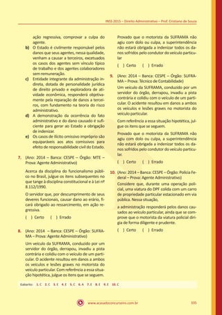 www.acasadoconcurseiro.com.br 335
INSS 2015 – Direito Administrativo – Prof. Cristiano de Souza
ação regressiva, comprovar a culpa do
agente.
b)	 O Estado é civilmente responsável pelos
danos que seus agentes, nessa qualidade,
venham a causar a terceiros, excetuados
os casos dos agentes sem vínculo típico
de trabalho e dos agentes colaboradores
sem remuneração.
c)	 Entidade integrante da administração in-
direta, dotada de personalidade jurídica
de direito privado e exploradora de ati-
vidade econômica, responderá objetiva-
mente pela reparação de danos a tercei-
ros, com fundamento na teoria do risco
administrativo.
d)	 A demonstração da ocorrência do fato
administrativo e do dano causado é sufi-
ciente para gerar ao Estado a obrigação
de indenizar.
e)	 Os casos de ilícito omissivo impróprio são
equiparáveis aos atos comissivos para
efeito de responsabilidade civil do Estado.
7.	 (Ano: 2014 – Banca: CESPE – Órgão: MTE –
Prova: Agente Administrativo)
Acerca da disciplina do funcionalismo públi-
co no Brasil, julgue os itens subsequentes no
que tange à disciplina constitucional e à Lei nº
8.112/1990.
O servidor que, por descumprimento de seus
deveres funcionais, causar dano ao erário, fi-
cará obrigado ao ressarcimento, em ação re-
gressiva.
( ) Certo   ( ) Errado
8.	 (Ano: 2014 – Banca: CESPE – Órgão: SUFRA-
MA – Prova: Agente Administrativo)
Um veículo da SUFRAMA, conduzido por um
servidor do órgão, derrapou, invadiu a pista
contrária e colidiu com o veículo de um parti-
cular. O acidente resultou em danos a ambos
os veículos e lesões graves no motorista do
veículo particular. Com referência a essa situa-
ção hipotética, julgue os itens que se seguem.
Provado que o motorista da SUFRAMA não
agiu com dolo ou culpa, a superintendência
não estará obrigada a indenizar todos os da-
nos sofridos pelo condutor do veículo particu-
lar
( ) Certo   ( ) Errado
9.	 (Ano: 2014 – Banca: CESPE – Órgão: SUFRA-
MA – Prova: Técnico de Contabilidade)
Um veículo da SUFRAMA, conduzido por um
servidor do órgão, derrapou, invadiu a pista
contrária e colidiu com o veículo de um parti-
cular. O acidente resultou em danos a ambos
os veículos e lesões graves no motorista do
veículo particular.
Com referência a essa situação hipotética, jul-
gue os itens que se seguem.
Provado que o motorista da SUFRAMA não
agiu com dolo ou culpa, a superintendência
não estará obrigada a indenizar todos os da-
nos sofridos pelo condutor do veículo particu-
lar.
( ) Certo   ( ) Errado
10.	 (Ano: 2014 – Banca: CESPE – Órgão: Polícia Fe-
deral – Prova: Agente Administrativo)
Considere que, durante uma operação poli-
cial, uma viatura do DPF colida com um carro
de propriedade particular estacionado em via
pública. Nessa situação,
a administração responderá pelos danos cau-
sados ao veículo particular, ainda que se com-
prove que o motorista da viatura policial diri-
gia de forma diligente e prudente.
( ) Certo   ( ) Errado
Gabarito: 1. C 2. C 3. E 4. E 5. C 6. A 7. E 8. E 9. E 10. C
 