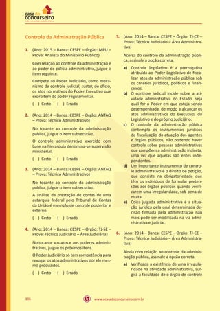 www.acasadoconcurseiro.com.br336
Controle da Administração Pública
1.	 (Ano: 2015 – Banca: CESPE – Órgão: MPU –
Prova: Analista do Ministério Público)
Com relação ao controle da administração e
ao poder de polícia administrativa, julgue o
item seguinte.
Compete ao Poder Judiciário, como meca-
nismo de controle judicial, sustar, de ofício,
os atos normativos do Poder Executivo que
exorbitem do poder regulamentar.
( ) Certo   ( ) Errado
2.	 (Ano: 2014 – Banca: CESPE – Órgão: ANTAQ
– Prova: Técnico Administrativo)
No tocante ao controle da administração
pública, julgue o item subsecutivo.
O controle administrativo exercido com
base na hierarquia denomina-se supervisão
ministerial.
( ) Certo   ( ) Errado
3.	 (Ano: 2014 – Banca: CESPE – Órgão: ANTAQ
– Prova: Técnico Administrativo)
No tocante ao controle da administração
pública, julgue o item subsecutivo.
A análise da prestação de contas de uma
autarquia federal pelo Tribunal de Contas
da União é exemplo de controle posterior e
externo.
( ) Certo   ( ) Errado
4.	 (Ano: 2014 – Banca: CESPE – Órgão: TJ-SE –
Prova: Técnico Judiciário – Área Judiciária)
No tocante aos atos e aos poderes adminis-
trativos, julgue os próximos itens.
O Poder Judiciário só tem competência para
revogar os atos administrativos por ele mes-
mo produzidos.
( ) Certo   ( ) Errado
5.	 (Ano: 2014 – Banca: CESPE – Órgão: TJ-CE –
Prova: Técnico Judiciário – Área Administra-
tiva)
Acerca do controle da administração públi-
ca, assinale a opção correta.
a)	 Controle legislativo é a prerrogativa
atribuída ao Poder Legislativo de fisca-
lizar atos da administração pública sob
os critérios jurídicos, políticos e finan-
ceiros.
b)	 O controle judicial incide sobre a ati-
vidade administrativa do Estado, seja
qual for o Poder em que esteja sendo
desempenhada, de modo a alcançar os
atos administrativos do Executivo, do
Legislativo e do próprio Judiciário.
c)	 O controle da administração pública
contempla os instrumentos jurídicos
de fiscalização da atuação dos agentes
e órgãos públicos, não podendo haver
controle sobre pessoas administrativas
que compõem a administração indireta,
uma vez que aquelas são entes inde-
pendentes.
d)	 Um importante instrumento de contro-
le administrativo é o direito de petição,
que consiste na obrigatoriedade que
têm os indivíduos de formular preten-
sões aos órgãos públicos quando verifi-
carem uma irregularidade, sob pena de
multa.
e)	 Coisa julgada administrativa é a situa-
ção jurídica pela qual determinada de-
cisão firmada pela administração não
mais pode ser modificada na via admi-
nistrativa e judicial.
6.	 (Ano: 2014 – Banca: CESPE – Órgão: TJ-CE –
Prova: Técnico Judiciário – Área Administra-
tiva)
Ainda com relação ao controle da adminis-
tração pública, assinale a opção correta.
a)	 Verificada a existência de uma irregula-
ridade na atividade administrativa, sur-
girá a faculdade de o órgão de controle
 