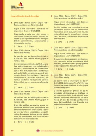www.acasadoconcurseiro.com.br338
Improbidade Administrativa
1.	 (Ano: 2015 – Banca: CESPE – Órgão: FUB –
Prova: Assistente em Administração)
Julgue o item subsecutivo , com base nas
disposições da Lei nº 8.429/1992.
Organização privada que não possua a
maior parte do seu patrimônio formada por
capital público poderá ser vítima de impro-
bidade administrativa, caracterizando-se
como sujeito passivo.
( ) Certo   ( ) Errado
2.	 (Ano: 2015 – Banca: CESPE – Órgão: FUB –
Prova: Nível Médio)
De acordo com as disposições da Lei nº
8.429/1992 e do Estatuto da UnB, julgue os
itens 32 e 33.
Um servidor administrativo da UnB, ao ana-
lisar determinado processo, relacionado à
estrutura administrativa da universidade,
com o fim de fundamentar a deliberação
pela autoridade competente, poderá fazer
uso das disposições contidas no Estatuto da
Universidade e, de forma subsidiária, das
normas constantes no Regimento Geral da
Universidade ou em normas complementa-
res.
( ) Certo   ( ) Errado
3.	 (Ano: 2015 – Banca: CESPE – Órgão: FUB –
Prova: Nível Médio)
De acordo com as disposições da Lei nº
8.429/1992 e do Estatuto da UnB, julgue os
itens 32 e 33.
O servidor público que praticar ato de im-
probidade administrativa que implique em
enriquecimento ilícito estará sujeito à perda
de bens ou valores acrescidos ao seu patri-
mônio. Em caso de óbito do agente público
autor da improbidade, esse ônus não será
extensível aos seus sucessores.
( ) Certo   ( ) Errado
4.	 (Ano: 2015 – Banca: CESPE – Órgão: FUB –
Prova: Assistente em Administração)
Julgue o item subsecutivo , com base nas
disposições da Lei nº 8.429/1992.
Servidor público que possibilita o uso de
patrimônio público sem as formalidades
necessárias, ainda que, com esse ato, não
tenha obtido ganho pessoal nem causado
dano ao erário, não comete improbidade
administrativa.
( ) Certo   ( ) Errado
5.	 (Ano: 2015 – Banca: CESPE – Órgão: FUB –
Prova: Assistente em Administração)
Julgue o item subsecutivo , com base nas
disposições da Lei nº 8.429/1992.
O pagamento de despesa sem prévio empe-
nho caracteriza ato de improbidade admi-
nistrativa, da mesma forma que o pagamen-
to de despesa antes da sua liquidação.
( ) Certo   ( ) Errado
6.	 (Ano: 2015 – Banca: CESPE – Órgão: FUB –
Prova: Nível Médio)
De acordo com as disposições da Lei nº
8.429/1992, do Decreto nº 1.171/1994 e do
Estatuto da Universidade de Brasília, julgue
o item subsequente.
O servidor público que praticar ato de im-
probidade administrativa que implique em
enriquecimento ilícito ficará sujeito à perda
de bens ou valores acrescidos ao seu patri-
mônio. Em caso de óbito do agente público
autor da improbidade, esse ônus não será
extensível aos seus sucessores.
( ) Certo   ( ) Errado
 