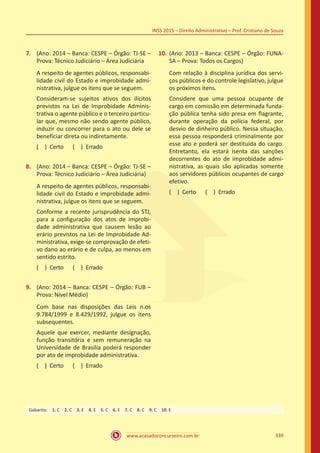 www.acasadoconcurseiro.com.br 339
INSS 2015 – Direito Administrativo – Prof. Cristiano de Souza
7.	 (Ano: 2014 – Banca: CESPE – Órgão: TJ-SE –
Prova: Técnico Judiciário – Área Judiciária
A respeito de agentes públicos, responsabi-
lidade civil do Estado e improbidade admi-
nistrativa, julgue os itens que se seguem.
Consideram-se sujeitos ativos dos ilícitos
previstos na Lei de Improbidade Adminis-
trativa o agente público e o terceiro particu-
lar que, mesmo não sendo agente público,
induzir ou concorrer para o ato ou dele se
beneficiar direta ou indiretamente.
( ) Certo   ( ) Errado
8.	 (Ano: 2014 – Banca: CESPE – Órgão: TJ-SE –
Prova: Técnico Judiciário – Área Judiciária)
A respeito de agentes públicos, responsabi-
lidade civil do Estado e improbidade admi-
nistrativa, julgue os itens que se seguem.
Conforme a recente jurisprudência do STJ,
para a configuração dos atos de improbi-
dade administrativa que causem lesão ao
erário previstos na Lei de Improbidade Ad-
ministrativa, exige-se comprovação de efeti-
vo dano ao erário e de culpa, ao menos em
sentido estrito.
( ) Certo   ( ) Errado
9.	 (Ano: 2014 – Banca: CESPE – Órgão: FUB –
Prova: Nível Médio)
Com base nas disposições das Leis n.os
9.784/1999 e 8.429/1992, julgue os itens
subsequentes.
Aquele que exercer, mediante designação,
função transitória e sem remuneração na
Universidade de Brasília poderá responder
por ato de improbidade administrativa.
( ) Certo   ( ) Errado
10.	(Ano: 2013 – Banca: CESPE – Órgão: FUNA-
SA – Prova: Todos os Cargos)
Com relação à disciplina jurídica dos servi-
ços públicos e do controle legislativo, julgue
os próximos itens.
Considere que uma pessoa ocupante de
cargo em comissão em determinada funda-
ção pública tenha sido presa em flagrante,
durante operação da polícia federal, por
desvio de dinheiro público. Nessa situação,
essa pessoa responderá criminalmente por
esse ato e poderá ser destituída do cargo.
Entretanto, ela estará isenta das sanções
decorrentes do ato de improbidade admi-
nistrativa, as quais são aplicadas somente
aos servidores públicos ocupantes de cargo
efetivo.
( ) Certo   ( ) Errado
Gabarito: 1. C 2. C 3. E 4. E 5. C 6. E 7. C 8. C 9. C 10. E
 