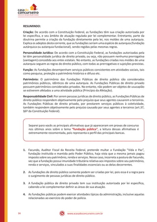 www.acasadoconcurseiro.com.br34
RESUMINDO:
Criação: De acordo com a Constituição Federal, as fundações têm sua criação autorizada por
lei específica, e seu âmbito de atuação regulada por lei complementar. Entretanto, parte da
doutrina permite a criação da fundação diretamente pela lei, nos moldes de uma autarquia.
Explica os adeptos desta corrente, que as fundações seriam uma espécie de autarquia (fundação
autárquica ou autarquia fundacional), sendo regidas pelas mesmas regras.
Personalidade Jurídica: De acordo com a Constituição Federal, as fundações autorizadas pela
lei têm personalidade jurídica de direito privado, ou seja, não possuem nenhuma prerrogativa
(vantagem) concedida aos entes estatais. No entanto, as fundações criadas nos moldes de uma
autarquia seguem as regras do direito público, com todas as prerrogativas e sujeições previstas.
Função: As fundações desempenham serviços públicos consistentes em atividades sociais, tais
como pesquisa, proteção a patrimônio histórico e difuso etc.
Patrimônio: O patrimônio das Fundações Públicas de direito público são considerados
patrimônios públicos, idênticos de uma autarquia. As Fundações Públicas de direito privado
possuem patrimônios considerados privados. No entanto, não podem ser objetos de usucapião
se estiverem afetados a uma atividade pública (Princípio da Afetação).
Responsabilidade Civil: Por serem pessoas jurídicas de direito público, as Fundações Públicas de
direito público respondem objetivamente pelo prejuízo que seus agentes causarem a terceiros.
As Fundações Públicas de direito privado, por prestarem serviços públicos à coletividade,
também respondem objetivamente pelo prejuízo causado por seus agentes a terceiros (art.37,
§6º da Constituição Federal).
Separei para vocês as principais afirmativas que já apareceram em provas de concurso
nos últimos anos sobre o tema “fundação pública”, a leitura dessas afirmativas é
extremamente recomentada, pois representa o perfil das principais bancas.
1.	 Facundo, Auditor Fiscal da Receita Federal, pretende multar a Fundação “Vida e Paz”,
fundação instituída e mantida pelo Poder Público, haja vista que a mesma jamais pagou
imposto sobre seu patrimônio, renda e serviços. Nesse caso, incorreta a postura de Facundo,
vez que a fundação possui imunidade tributária relativa aos impostos sobre seu patrimônio,
renda e serviços, vinculados a suas finalidades essenciais ou as delas decorrentes.
2.	 As fundações de direito público somente podem ser criadas por lei, pois essa é a regra para
o surgimento de pessoas jurídicas de direito público.
3.	 A fundação pública de direito privado tem sua instituição autorizada por lei específica,
cabendo a lei complementar definir as áreas de sua atuação.
4.	 As fundações públicas podem exercer atividades típicas da administração, inclusive aquelas
relacionadas ao exercício do poder de polícia.
 