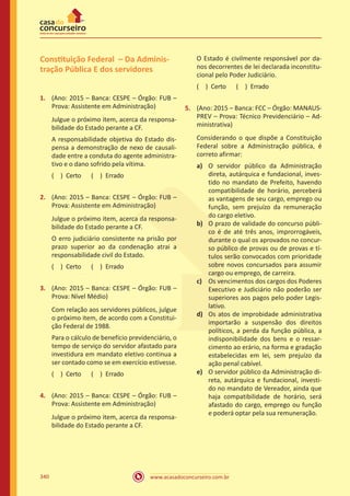 www.acasadoconcurseiro.com.br340
Constituição Federal – Da Adminis-
tração Pública E dos servidores
1.	 (Ano: 2015 – Banca: CESPE – Órgão: FUB –
Prova: Assistente em Administração)
Julgue o próximo item, acerca da responsa-
bilidade do Estado perante a CF.
A responsabilidade objetiva do Estado dis-
pensa a demonstração de nexo de causali-
dade entre a conduta do agente administra-
tivo e o dano sofrido pela vítima.
( ) Certo   ( ) Errado
2.	 (Ano: 2015 – Banca: CESPE – Órgão: FUB –
Prova: Assistente em Administração)
Julgue o próximo item, acerca da responsa-
bilidade do Estado perante a CF.
O erro judiciário consistente na prisão por
prazo superior ao da condenação atrai a
responsabilidade civil do Estado.
( ) Certo   ( ) Errado
3.	 (Ano: 2015 – Banca: CESPE – Órgão: FUB –
Prova: Nível Médio)
Com relação aos servidores públicos, julgue
o próximo item, de acordo com a Constitui-
ção Federal de 1988.
Para o cálculo de benefício previdenciário, o
tempo de serviço do servidor afastado para
investidura em mandato eletivo continua a
ser contado como se em exercício estivesse.
( ) Certo   ( ) Errado
4.	 (Ano: 2015 – Banca: CESPE – Órgão: FUB –
Prova: Assistente em Administração)
Julgue o próximo item, acerca da responsa-
bilidade do Estado perante a CF.
O Estado é civilmente responsável por da-
nos decorrentes de lei declarada inconstitu-
cional pelo Poder Judiciário.
( ) Certo   ( ) Errado
5.	 (Ano: 2015 – Banca: FCC – Órgão: MANAUS-
PREV – Prova: Técnico Previdenciário – Ad-
ministrativa)
Considerando o que dispõe a Constituição
Federal sobre a Administração pública, é
correto afirmar:
a)	 O servidor público da Administração
direta, autárquica e fundacional, inves-
tido no mandato de Prefeito, havendo
compatibilidade de horário, perceberá
as vantagens de seu cargo, emprego ou
função, sem prejuízo da remuneração
do cargo eletivo.
b)	 O prazo de validade do concurso públi-
co é de até três anos, improrrogáveis,
durante o qual os aprovados no concur-
so público de provas ou de provas e tí-
tulos serão convocados com prioridade
sobre novos concursados para assumir
cargo ou emprego, de carreira.
c)	 Os vencimentos dos cargos dos Poderes
Executivo e Judiciário não poderão ser
superiores aos pagos pelo poder Legis-
lativo.
d)	 Os atos de improbidade administrativa
importarão a suspensão dos direitos
políticos, a perda da função pública, a
indisponibilidade dos bens e o ressar-
cimento ao erário, na forma e gradação
estabelecidas em lei, sem prejuízo da
ação penal cabível.
e)	 O servidor público da Administração di-
reta, autárquica e fundacional, investi-
do no mandato de Vereador, ainda que
haja compatibilidade de horário, será
afastado do cargo, emprego ou função
e poderá optar pela sua remuneração.
 