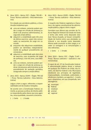 www.acasadoconcurseiro.com.br 341
INSS 2015 – Direito Administrativo – Prof. Cristiano de Souza
6.	 (Ano: 2015 – Banca: FCC – Órgão: TRE-RR –
Prova: Técnico Judiciário – Área Administra-
tiva)
Em relação aos servidores públicos, a Cons-
tituição estabelece que:
a)	 uma vez estáveis, somente podem per-
der o cargo em virtude de sentença ju-
dicial e de processo administrativo, as-
segurada ampla defesa.
b)	 adquirem a estabilidade após três anos
de efetivo exercício, sejam eles concur-
sados ou exercentes de cargo em co-
missão.
c)	 enquanto não adquirirem estabilidade,
podem ser demitidos independente-
mente de qualquer procedimento ad-
ministrativo.
d)	 adquirem a estabilidade após dois anos
de exercício, caso ocupantes de cargo
de confiança, e de três anos, caso efeti-
vos.
e)	 uma vez estáveis, somente podem per-
der o cargo em virtude de sentença ju-
dicial, de processo administrativo ou de
procedimento de avaliação periódica,
assegurada sempre a ampla defesa.
7.	 (Ano: 2015 – Banca: CESPE – Órgão: TRE-GO
– Prova: Técnico Judiciário – Área Adminis-
trativa)
Julgue o item a seguir, referentes a respon-
sabilidade civil do Estado e licitações.
De acordo com a Constituição Federal, so-
mente as pessoas jurídicas de direito públi-
co responderão pelos danos que seus agen-
tes, nessa qualidade, causarem a terceiros.
( ) Certo   ( ) Errado
8.	 (Ano: 2015 – Banca: CESPE – Órgão: TRE-GO
– Prova: Técnico Judiciário – Área Adminis-
trativa)
A respeito dos Poderes Legislativo e Execu-
tivo e do regime constitucional da adminis-
tração pública, julgue o item a seguir.
Considere que Afonso seja servidor do Tri-
bunal Regional Eleitoral do Estado de Goiás
e tenha sido eleito como deputado esta-
dual. Nessa situação, se houver compatibi-
lidade de horário entre suas atividades no
tribunal e sua atuação como deputado,
Afonso pode acumular os dois cargos e re-
ceber as vantagens e as remunerações a
eles referentes.
( ) Certo   ( ) Errado
9.	 (Ano: 2014 – Banca: FCC – Órgão: TJ-AP –
Prova: Técnico Judiciário – Judiciária e Ad-
ministrativa)
O caput do art. 37 da Constituição Federal:
A administração pública direta e indireta
de qualquer dos Poderes da União, dos Es-
tados, do Distrito Federal e dos Municípios
obedecerá aos princípios de legalidade,
impessoalidade, moralidade, publicidade e
eficiência e, também, ao seguinte [...] revela
que o dispositivo, em sua completude, tem
abrangência
a)	 municipal.
b)	 federal.
c)	 estadual.
d)	 acional.
e)	 regional
Gabarito: 1. E 2. C 3. C 4. C 5. D 6. E 7. E 8. E 9. D
 