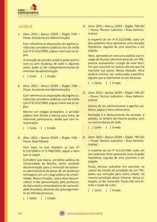 www.acasadoconcurseiro.com.br342
Lei 8112
1.	 (Ano: 2015 – Banca: CESPE – Órgão: FUB –
Prova: Assistente em Administração)
Com referência às disposições do regime ju-
rídico dos servidores públicos civis da União
(Lei nº 8.112/1990), julgue o item que se se-
gue.
A remoção de servidor público pode ocorrer
com ou sem mudança de sede e, algumas
vezes, pode se dar independentemente do
interesse da administração.
( ) Certo   ( ) Errado
2.	 (Ano: 2015 – Banca: CESPE – Órgão: FUB –
Prova: Assistente em Administração)
Com referência às disposições do regime ju-
rídico dos servidores públicos civis da União
(Lei nº 8.112/1990), julgue o item que se se-
gue.
Mesmo em estágio probatório, o servidor
público tem direito a licença para tratar de
interesses particulares, desde que sem re-
muneração.
( ) Certo   ( ) Errado
3.	 (Ano: 2015 – Banca: CESPE – Órgão: FUB –
Prova: Nível Médio)
Com base no que dispõem as Leis nº
8.112/1990 e nº 9.784/1999, julgue o item
que se segue.
Considere que Joana, servidora pública da
Universidade de Brasília, tenha recebido
documentação para a instrução do proces-
so administrativo de posse de um professor
estrangeiro em um cargo público da univer-
sidade. Nessa situação, Joana deve descon-
siderar a não apresentação, pelo professor,
do documento comprobatório de nacionali-
dade brasileira, devendo dar prosseguimen-
to ao referido processo.
( ) Certo   ( ) Errado
4.	 (Ano: 2015 – Banca: CESPE – Órgão: TRE-GO
– Prova: Técnico Judiciário – Área Adminis-
trativa)
A respeito da Lei nº 8.112/1990, cada um
dos próximos itens apresenta uma situação
hipotética, seguida de uma assertiva a ser
julgada.
Alice, aprovada em concurso público para o
cargo de técnico administrativo de um TRE,
precisa acompanhar cirurgia de ente fami-
liar que ocorrerá no mesmo dia em que foi
marcada sua posse. Nessa situação, Alice
poderá nomear, por procuração específica,
alguém que a represente no ato da posse.
( ) Certo   ( ) Errado
5.	 (Ano: 2015 – Banca: CESPE – Órgão: TRE-GO
– Prova: Técnico Judiciário – Área Adminis-
trativa)
Acerca de ato administrativo e agentes pú-
blicos, julgue o item subsecutivo.
Remoção é o deslocamento do servidor, a
pedido, no âmbito do mesmo quadro, com
ou sem mudança de sede
( ) Certo   ( ) Errado
6.	 (Ano: 2015 – Banca: CESPE – Órgão: TRE-GO
– Prova: Técnico Judiciário – Área Adminis-
trativa)
A respeito da Lei nº 8.112/1990, cada um
dos próximos itens apresenta uma situação
hipotética, seguida de uma assertiva a ser
julgada.
Paulo, técnico judiciário em exercício na
capital do estado de jurisdição de um TRE,
pediu sua remoção para outra cidade, na
mesma jurisdição desse tribunal. Nessa si-
tuação, se for removido, Paulo não terá di-
reito a ajuda de custo.
( ) Certo   ( ) Errado
 