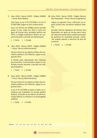 www.acasadoconcurseiro.com.br 343
INSS 2015 – Direito Administrativo – Prof. Cristiano de Souza
7.	 (Ano: 2014 – Banca: CESPE – Órgão: ICMBIO
– Prova: Nível Médio)
Com base na Lei nº 8.112/1990 e na Lei nº
9.784/1999, julgue os itens subsecutivos.
Caso um técnico do ICMBio tenha tomado
posse no seu cargo em 2013 e entre em
gozo de licença para atividade política em
2014, o estágio probatório deverá ser sus-
penso durante o período de afastamento.
( ) Certo   ( ) Errado
8.	 (Ano: 2014 – Banca: CESPE – Órgão: ICMBIO
– Prova: Técnico Administrativo)
No que concerne ao regime jurídico dos ser-
vidores públicos civis federais, julgue os se-
guintes itens.
A licença para capacitação tem natureza
discricionária, é remunerada e pode ser so-
licitada mesmo durante o período de está-
gio probatório.
( ) Certo   ( ) Errado
9.	 (Ano: 2014 – Banca: CESPE – Órgão: ICMBIO
– Prova: Técnico Administrativo)
No que concerne ao regime jurídico dos ser-
vidores públicos civis federais, julgue os se-
guintes itens.
A Lei nº 8.112/1990 se aplica a todos os in-
divíduos que trabalham no serviço público
federal, incluindo os servidores da adminis-
tração federal, os militares e os empregados
públicos.
( ) Certo   ( ) Errado
10.	(Ano: 2014 – Banca: CESPE – Órgão: Câmara
dos Deputados – Prova: Técnico Legislativo)
Julgue os seguintes itens, referentes ao re-
gime jurídico dos servidores públicos fede-
rais.
Servidor técnico legislativo da Câmara dos
Deputados em gozo de licença para tratar
de interesses particulares poderá participar
da gerência de sociedade privada, sendo-
-lhe vedado apenas o exercício de atos de
comércio.
( ) Certo   ( ) Errado
Gabarito: 1. C 2. E 3. C 4. C 5. E 6. C 7. C 8. E 9. E 10. E
 