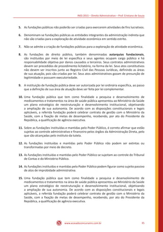INSS 2015 – Direito Administrativo – Prof. Cristiano de Souza
www.acasadoconcurseiro.com.br 35
5.	 As fundações públicas não poderão ser criadas para exercerem atividades de fins lucrativos.
6.	 Denominam-se fundações públicas as entidades integrantes da administração indireta que
não são criadas para a exploração de atividade econômica em sentido estrito.
7.	 Não se admite a criação de fundações públicas para a exploração de atividade econômica.
8.	 As fundações de direito público, também denominadas autarquias fundacionais,
são instituídas por meio de lei específica e seus agentes ocupam cargo público e há
responsabilidade objetiva por danos causados a terceiros. Seus contratos administrativos
devem ser precedidos de procedimento licitatório, na forma da lei. Seus atos constitutivos
não devem ser inscritos junto ao Registro Civil das Pessoas Jurídicas, definindo as áreas
de sua atuação, pois são criadas por lei. Seus atos administrativos gozam de presunção de
legitimidade e possuem executoriedade.
9.	 A instituição de fundação pública deve ser autorizada por lei ordinária específica, ao passo
que a definição de sua área de atuação deve ser feita por lei complementar.
10.	Uma fundação pública que tem como finalidade a pesquisa e desenvolvimento de
medicamentos e tratamentos na área de saúde pública apresentou ao Ministério da Saúde
um plano estratégico de reestruturação e desenvolvimento institucional, objetivando
a ampliação de sua autonomia. De acordo com as disposições constitucionais e legais
aplicáveis, a referida fundação poderá celebrar contrato de gestão com o Ministério da
Saúde, com a fixação de metas de desempenho, recebendo, por ato do Presidente da
República, a qualificação de agência executiva.
11.	Sobre as fundações instituídas e mantidas pelo Poder Público, é correto afirmar que estão
sujeitas ao controle administrativo e financeiro pelos órgãos da Administração Direta, pelo
que são alcançadas pelo instituto da tutela.
12.	As fundações instituídas e mantidas pelo Poder Público não podem ser extintas ou
transformadas por meio de decreto.
13.	As fundações instituídas e mantidas pelo Poder Público se sujeitam ao controle do Tribunal
de Contas e do Ministério Público.
14.	As fundações instituídas e mantidas pelo Poder Público podem figurar como sujeito passivo
de atos de improbidade administrativa.
15.	Uma fundação pública que tem como finalidade a pesquisa e desenvolvimento de
medicamentos e tratamentos na área de saúde pública apresentou ao Ministério da Saúde
um plano estratégico de reestruturação e desenvolvimento institucional, objetivando
a ampliação de sua autonomia. De acordo com as disposições constitucionais e legais
aplicáveis, a referida fundação poderá celebrar contrato de gestão com o Ministério da
Saúde, com a fixação de metas de desempenho, recebendo, por ato do Presidente da
República, a qualificação de agência executiva.
 