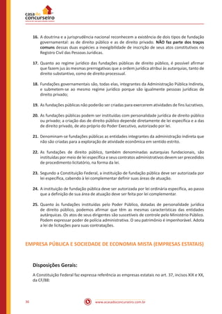 www.acasadoconcurseiro.com.br36
16.	A doutrina e a jurisprudência nacional reconhecem a existência de dois tipos de fundação
governamental: as de direito público e as de direito privado. NÃO faz parte dos traços
comuns dessas duas espécies a inexigibilidade de inscrição de seus atos constitutivos no
Registro Civil das Pessoas Jurídicas.
17.	Quanto ao regime jurídico das fundações públicas de direito público, é possível afirmar
que fazem jus às mesmas prerrogativas que a ordem jurídica atribui às autarquias, tanto de
direito substantivo, como de direito processual.
18.	Fundações governamentais são, todas elas, integrantes da Administração Pública Indireta,
e submetem-se ao mesmo regime jurídico porque são igualmente pessoas jurídicas de
direito privado;
19.	As fundações públicas não poderão ser criadas para exercerem atividades de fins lucrativos.
20.	As fundações públicas podem ser instituídas com personalidade jurídica de direito público
ou privado; a criação das de direito público depende diretamente de lei específica e a das
de direito privado, de ato próprio do Poder Executivo, autorizado por lei.
21.	Denominam-se fundações públicas as entidades integrantes da administração indireta que
não são criadas para a exploração de atividade econômica em sentido estrito.
22.	As fundações de direito público, também denominadas autarquias fundacionais, são
instituídas por meio de lei específica e seus contratos administrativos devem ser precedidos
de procedimento licitatório, na forma da lei.
23.	Segundo a Constituição Federal, a instituição de fundação pública deve ser autorizada por
lei específica, cabendo à lei complementar definir suas áreas de atuação.
24.	A instituição de fundação pública deve ser autorizada por lei ordinária específica, ao passo
que a definição de sua área de atuação deve ser feita por lei complementar.
25.	Quanto às fundações instituídas pelo Poder Público, dotadas de personalidade jurídica
de direito público, podemos afirmar que têm as mesmas características das entidades
autárquicas. Os atos de seus dirigentes são suscetíveis de controle pelo Ministério Público.
Podem expressar poder de polícia administrativa. O seu patrimônio é impenhorável. Adota
a lei de licitações para suas contratações.
EMPRESA PÚBLICA E SOCIEDADE DE ECONOMIA MISTA (EMPRESAS ESTATAIS)
Disposições Gerais:
A Constituição Federal faz expressa referência as empresas estatais no art. 37, incisos XIX e XX,
da CF/88:
 
