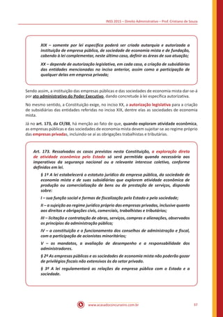 INSS 2015 – Direito Administrativo – Prof. Cristiano de Souza
www.acasadoconcurseiro.com.br 37
XIX – somente por lei específica poderá ser criada autarquia e autorizada a
instituição de empresa pública, de sociedade de economia mista e de fundação,
cabendo à lei complementar, neste último caso, definir as áreas de sua atuação;
XX – depende de autorização legislativa, em cada caso, a criação de subsidiárias
das entidades mencionadas no inciso anterior, assim como a participação de
qualquer delas em empresa privada;
Sendo assim, a instituição das empresas públicas e das sociedades de economia mista dar-se-á
por ato administrativo do Poder Executivo, dando concretude à lei específica autorizativa.
No mesmo sentido, a Constituição exige, no inciso XX, a autorização legislativa para a criação
de subsidiárias das entidades referidas no inciso XIX, dentre elas as sociedades de economia
mista.
Já no art. 173, da CF/88, há menção ao fato de que, quando exploram atividade econômica,
as empresas públicas e das sociedades de economia mista devem sujeitar-se ao regime próprio
das empresas privadas, incluindo-se aí as obrigações trabalhistas e tributárias.
Art. 173. Ressalvados os casos previstos nesta Constituição, a exploração direta
de atividade econômica pelo Estado só será permitida quando necessária aos
imperativos da segurança nacional ou a relevante interesse coletivo, conforme
definidos em lei.
§ 1º A lei estabelecerá o estatuto jurídico da empresa pública, da sociedade de
economia mista e de suas subsidiárias que explorem atividade econômica de
produção ou comercialização de bens ou de prestação de serviços, dispondo
sobre:
I – sua função social e formas de fiscalização pelo Estado e pela sociedade;
II – a sujeição ao regime jurídico próprio das empresas privadas, inclusive quanto
aos direitos e obrigações civis, comerciais, trabalhistas e tributários;
III – licitação e contratação de obras, serviços, compras e alienações, observados
os princípios da administração pública;
IV – a constituição e o funcionamento dos conselhos de administração e fiscal,
com a participação de acionistas minoritários;
V – os mandatos, a avaliação de desempenho e a responsabilidade dos
administradores.
§ 2º As empresas públicas e as sociedades de economia mista não poderão gozar
de privilégios fiscais não extensivos às do setor privado.
§ 3º A lei regulamentará as relações da empresa pública com o Estado e a
sociedade.
 