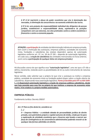 www.acasadoconcurseiro.com.br38
§ 4º A lei reprimirá o abuso do poder econômico que vise à dominação dos
mercados, à eliminação da concorrência e ao aumento arbitrário dos lucros.
§ 5º A lei, sem prejuízo da responsabilidade individual dos dirigentes da pessoa
jurídica, estabelecerá a responsabilidade desta, sujeitando-a às punições
compatíveis com sua natureza, nos atos praticados contra a ordem econômica e
financeira e contra a economia popular.
ATENÇÃO: a participação de entidades da Administração indireta em empresa privada,
bem assim a instituição das autarquias, empresas públicas, sociedades de economia
mista, fundações e subsidiárias das estatais dependem apenas de autorização
legislativa conforme art. 37, inc. XX da CF (XX – depende de autorização legislativa,
em cada caso, a criação de subsidiárias das entidades mencionadas no inciso anterior,
assim como a participação de qualquer delas em empresa privada;)
Há discussões acerca do que significa essa “autorização legislativa”, uma vez que a CF não a
definiu claramente, restando assim as possibilidades de lei ou outro instrumento de natureza
legislativa.
Nesse sentido, cabe salientar que a própria lei que criar a autarquia ou institui a empresa
pública, sociedade de economia mista ou fundação poderá dispor sobre a criação ulterior de
subsidiárias, dispensando nova autorização legislativa. Ponto já decidido pelo STF na ADI 1649:
[...] é dispensável autorização legislativa a criação de empresas públicas subsidiárias, desde
que haja previsão para esse fim na própria lei que instituiu a empresa de economia mista
matriz. A lei criadora é a própria medida autorizadora.
EMPRESA PÚBLICA
Fundamento Jurídico: Decreto 200/67
Art. 5º Para os fins desta lei, considera-se:
[...]
II – Empresa Pública – a entidade dotada de personalidade jurídica de direito
privado, com patrimônio próprio e capital exclusivo da União, criado por lei para
a exploração de atividade econômica que o Governo seja levado a exercer por
força de contingência ou de conveniência administrativa podendo revestir-se de
qualquer das formas admitidas em direito.
 