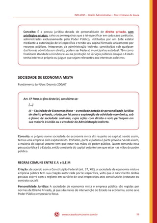 INSS 2015 – Direito Administrativo – Prof. Cristiano de Souza
www.acasadoconcurseiro.com.br 39
Conceito: É a pessoa jurídica dotada de personalidade de direito privado, sem
privilégios estatais, salvo as prerrogativas que a lei especificar em cada caso particular,
administradas exclusivamente pelo Poder Público, instituídas por um Ente estatal
mediante a autorização de lei específica e tendo seu capital formado unicamente por
recursos públicos. Integrantes da administração Indireta, constituídas sob qualquer
das formas admitidas em direito, podem ser Federal, municipal ou estadual. Têm como
finalidade atividades econômicas ou na prestação de serviços públicos em que o Estado
tenha interesse próprio ou julgue que sejam relevantes aos interesses coletivos.
SOCIEDADE DE ECONOMIA MISTA
Fundamento Jurídico: Decreto 200/67
Art. 5º Para os fins desta lei, considera-se:
[...]
III – Sociedade de Economia Mista – a entidade dotada de personalidade jurídica
de direito privado, criada por lei para a exploração de atividade econômica, sob
a forma de sociedade anônima, cujas ações com direito a voto pertençam em
sua maioria à União ou a entidade da Administração Indireta.
Conceito: o próprio nome sociedade de economia mista diz respeito ao capital, sendo assim,
temos uma empresa com capital misto. Portanto, parte é pública é parte privada. Sendo assim,
a maioria do capital votante tem que estar nas mãos do poder público. Quem comanda essa
pessoa jurídica é o Estado, então a maioria do capital votante tem que estar nas mãos do poder
público.
REGRAS COMUNS ENTRE E.P. e S.E.M
Criação: de acordo com a Constituição Federal (art. 37, XIX), a sociedade de economia mista e
empresa pública têm sua criação autorizada por lei específica, visto que o nascimento destas
pessoas ocorre com o registro em cartório de seus respectivos atos constitutivos (estatuto ou
contrato social).
Personalidade Jurídica: A sociedade de economia mista e empresa pública são regidas por
normas de Direito Privado, já que são meios de intervenção do Estado na economia, como se o
Poder Público empresário fosse.
 