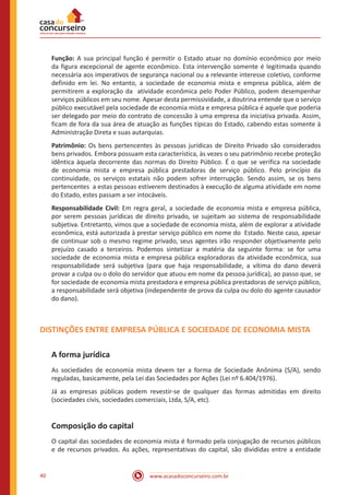 www.acasadoconcurseiro.com.br40
Função: A sua principal função é permitir o Estado atuar no domínio econômico por meio
da figura excepcional de agente econômico. Esta intervenção somente é legitimada quando
necessária aos imperativos de segurança nacional ou a relevante interesse coletivo, conforme
definido em lei. No entanto, a sociedade de economia mista e empresa pública, além de
permitirem a exploração da atividade econômica pelo Poder Público, podem desempenhar
serviços públicos em seu nome. Apesar desta permissividade, a doutrina entende que o serviço
público executável pela sociedade de economia mista e empresa pública é aquele que poderia
ser delegado por meio do contrato de concessão à uma empresa da iniciativa privada. Assim,
ficam de fora da sua área de atuação as funções típicas do Estado, cabendo estas somente à
Administração Direta e suas autarquias.
Patrimônio: Os bens pertencentes às pessoas jurídicas de Direito Privado são considerados
bens privados. Embora possuam esta característica, às vezes o seu patrimônio recebe proteção
idêntica àquela decorrente das normas do Direito Público. É o que se verifica na sociedade
de economia mista e empresa pública prestadoras de serviço público. Pelo princípio da
continuidade, os serviços estatais não podem sofrer interrupção. Sendo assim, se os bens
pertencentes a estas pessoas estiverem destinados à execução de alguma atividade em nome
do Estado, estes passam a ser intocáveis.
Responsabilidade Civil: Em regra geral, a sociedade de economia mista e empresa pública,
por serem pessoas jurídicas de direito privado, se sujeitam ao sistema de responsabilidade
subjetiva. Entretanto, vimos que a sociedade de economia mista, além de explorar a atividade
econômica, está autorizada à prestar serviço público em nome do Estado. Neste caso, apesar
de continuar sob o mesmo regime privado, seus agentes irão responder objetivamente pelo
prejuízo casado a terceiros. Podemos sintetizar a matéria da seguinte forma: se for uma
sociedade de economia mista e empresa pública exploradoras da atividade econômica, sua
responsabilidade será subjetiva (para que haja responsabilidade, a vítima do dano deverá
provar a culpa ou o dolo do servidor que atuou em nome da pessoa jurídica), ao passo que, se
for sociedade de economia mista prestadora e empresa pública prestadoras de serviço público,
a responsabilidade será objetiva (independente de prova da culpa ou dolo do agente causador
do dano).
DISTINÇÕES ENTRE EMPRESA PÚBLICA E SOCIEDADE DE ECONOMIA MISTA
A forma jurídica
As sociedades de economia mista devem ter a forma de Sociedade Anônima (S/A), sendo
reguladas, basicamente, pela Lei das Sociedades por Ações (Lei nº 6.404/1976).
Já as empresas públicas podem revestir-se de qualquer das formas admitidas em direito
(sociedades civis, sociedades comerciais, Ltda, S/A, etc).
Composição do capital
O capital das sociedades de economia mista é formado pela conjugação de recursos públicos
e de recursos privados. As ações, representativas do capital, são divididas entre a entidade
 