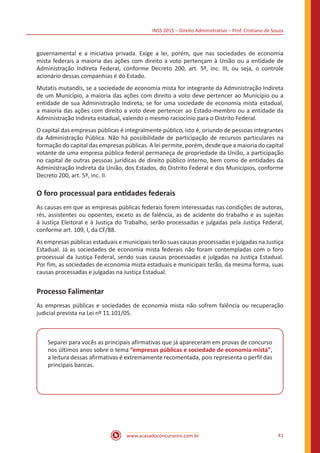 INSS 2015 – Direito Administrativo – Prof. Cristiano de Souza
www.acasadoconcurseiro.com.br 41
governamental e a iniciativa privada. Exige a lei, porém, que nas sociedades de economia
mista federais a maioria das ações com direito a voto pertençam à União ou a entidade de
Administração Indireta Federal, conforme Decreto 200, art. 5º, inc. III, ou seja, o controle
acionário dessas companhias é do Estado.
Mutatis mutandis, se a sociedade de economia mista for integrante da Administração Indireta
de um Município, a maioria das ações com direito a voto deve pertencer ao Município ou a
entidade de sua Administração Indireta; se for uma sociedade de economia mista estadual,
a maioria das ações com direito a voto deve pertencer ao Estado-membro ou a entidade da
Administração Indireta estadual, valendo o mesmo raciocínio para o Distrito Federal.
O capital das empresas públicas é integralmente público, isto é, oriundo de pessoas integrantes
da Administração Pública. Não há possibilidade de participação de recursos particulares na
formação do capital das empresas públicas. A lei permite, porém, desde que a maioria do capital
votante de uma empresa pública federal permaneça de propriedade da União, a participação
no capital de outras pessoas jurídicas de direito público interno, bem como de entidades da
Administração Indireta da União, dos Estados, do Distrito Federal e dos Municípios, conforme
Decreto 200, art. 5º, inc. II.
O foro processual para entidades federais
As causas em que as empresas públicas federais forem interessadas nas condições de autoras,
rés, assistentes ou opoentes, exceto as de falência, as de acidente do trabalho e as sujeitas
à Justiça Eleitoral e à Justiça do Trabalho, serão processadas e julgadas pela Justiça Federal,
conforme art. 109, I, da CF/88.
As empresas públicas estaduais e municipais terão suas causas processadas e julgadas na Justiça
Estadual. Já as sociedades de economia mista federais não foram contempladas com o foro
processual da Justiça Federal, sendo suas causas processadas e julgadas na Justiça Estadual.
Por fim, as sociedades de economia mista estaduais e municipais terão, da mesma forma, suas
causas processadas e julgadas na Justiça Estadual.
Processo Falimentar
As empresas públicas e sociedades de economia mista não sofrem falência ou recuperação
judicial prevista na Lei nº 11.101/05.
Separei para vocês as principais afirmativas que já apareceram em provas de concurso
nos últimos anos sobre o tema “empresas públicas e sociedade de economia mista”,
a leitura dessas afirmativas é extremamente recomentada, pois representa o perfil das
principais bancas.
 