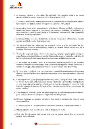 www.acasadoconcurseiro.com.br42
1.	 As empresas públicas se diferenciam das sociedades de economia mista, entre outros
fatores, pela forma jurídica e de constituição de seu capital social.
2.	 A sociedade de economia mista que não honrar os compromissos assumidos junto aos seus
fornecedores não poderá pleitear a recuperação judicial ou extrajudicial.
3.	 Ao contrário o que ocorre nas autarquias e fundações públicas, entidades onde podem
coexistir os regimes estatutário e contratual, nas empresas públicas e nas sociedades de
economia mista, o vínculo jurídico que se firma com os trabalhadores é exclusivamente
contratual, sob as normas da CLT.
4.	 Empresa pública e sociedade de economia mista são entidades da administração indireta
com personalidade jurídica de direito privado
5.	 São características das sociedades de economia mista: criação autorizada por lei;
personalidade jurídica de direito privado; sujeição ao controle estatal; estruturação sob a
forma de sociedade anônima.
6.	 Observados os princípios da administração pública, a empresa pública pode ter regime
específico de contratos e licitações, sujeitando-se os atos abusivos praticados no âmbito de
tais procedimentos licitatórios ao controle por meio de mandado de segurança.
7.	 As sociedades de economia mista e as empresas públicas exploradoras de atividade
econômica não se sujeitam à falência nem são imunes aos impostos sobre o patrimônio, a
renda e os serviços vinculados às suas finalidades essenciais ou delas decorrentes.
8.	 Só é permitida a criação de empresa estatal para a execução de atividades econômicas caso
ela seja indispensável à garantia da segurança nacional ou em caso de relevante interesse
coletivo.
9.	 Caso um particular ajuíze ação sob o rito ordinário perante a justiça estadual contra o Banco
do Brasil S.A., na qual, embora ausente interesse da União, seja arguida a incompetência
do juízo para processar e julgar a demanda, por se tratar de sociedade de economia mista
federal, a alegação de incompetência deverá ser rejeitada, mantendo-se a competência da
justiça estadual.
10.	A sociedade de economia mista, entidade integrante da administração pública indireta,
pode executar atividades econômicas próprias da iniciativa privada.
11.	O Poder Executivo não poderá, por ato de sua exclusiva competência, extinguir uma
empresa pública.
12.	As empresas públicas são compostas por capital unicamente de origem governamental.
13.	O Banco do Brasil é um exemplo de sociedade de economia mista.
14.	Uma ação de indenização cível contra uma empresa pública federal deve ser proposta
perante a justiça federal.
 
