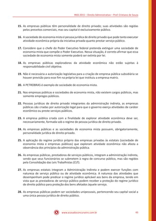 INSS 2015 – Direito Administrativo – Prof. Cristiano de Souza
www.acasadoconcurseiro.com.br 43
15.	As empresas públicas têm personalidade de direito privado; suas atividades são regidas
pelos preceitos comerciais, mas seu capital é exclusivamente público.
16.	A sociedade de economia mista é pessoa jurídica de direito privado que pode tanto executar
atividade econômica própria da iniciativa privada quanto prestar serviço público.
17.	Considere que o chefe do Poder Executivo federal pretenda extinguir uma sociedade de
economia mista que compõe o Poder Executivo. Nessa situação, é correto afirmar que essa
sociedade de economia mista somente poderá ser extinta por lei.
18.	As empresas públicas exploradoras da atividade econômica não estão sujeitas à
responsabilidade civil objetiva.
19.	Não é necessária a autorização legislativa para a criação de empresa pública subsidiária se
houver previsão para esse fim na própria lei que instituiu a empresa matriz.
20.	A PETROBRAS é exemplo de sociedade de economia mista.
21.	Nas empresas públicas e sociedades de economia mista, não existem cargos públicos, mas
somente empregos públicos.
22.	Pessoas jurídicas de direito privado integrantes da administração indireta, as empresas
públicas são criadas por autorização legal para que o governo exerça atividades de caráter
econômico ou preste serviços públicos.
23.	A empresa pública criada com a finalidade de explorar atividade econômica deve ser,
necessariamente, formada sob o regime de pessoa jurídica de direito privado.
24.	As empresas públicas e as sociedades de economia mista possuem, obrigatoriamente,
personalidade jurídica de direito privado.
25.	A aplicação do regime jurídico próprio das empresas privadas às estatais (sociedade de
economia mista e empresas públicas) que exploram atividade econômica não afasta a
observância dos princípios da administração pública.
26.	As empresas públicas, prestadoras de serviços públicos, integram a administração indireta,
sendo que seus funcionários se submetem à regra de concurso público, mas são regidos
pela Consolidação das Leis Trabalhistas (CLT).
27.	As empresas estatais integram a Administração Indireta e podem exercer funções com
natureza de serviço público ou de atividade econômica. A natureza das atividades que
desempenham pode predicar o regime jurídico aplicável aos bens da empresa, tendo em
vista que as prestadoras de serviço público podem receber a proteção do regime jurídico
de direito público para proteção dos bens afetados àquele serviço.
28.	As empresas públicas podem ser sociedades unipessoais, pertencendo seu capital social a
uma única pessoa jurídica de direito público.
 