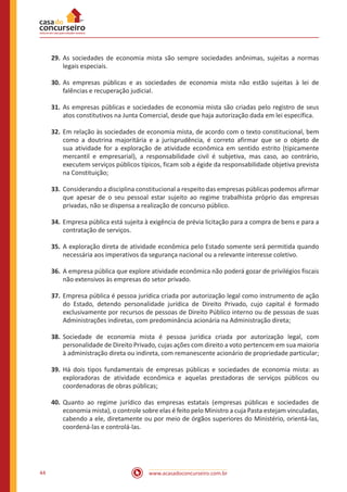 www.acasadoconcurseiro.com.br44
29.	As sociedades de economia mista são sempre sociedades anônimas, sujeitas a normas
legais especiais.
30.	As empresas públicas e as sociedades de economia mista não estão sujeitas à lei de
falências e recuperação judicial.
31.	As empresas públicas e sociedades de economia mista são criadas pelo registro de seus
atos constitutivos na Junta Comercial, desde que haja autorização dada em lei específica.
32.	Em relação às sociedades de economia mista, de acordo com o texto constitucional, bem
como a doutrina majoritária e a jurisprudência, é correto afirmar que se o objeto de
sua atividade for a exploração de atividade econômica em sentido estrito (tipicamente
mercantil e empresarial), a responsabilidade civil é subjetiva, mas caso, ao contrário,
executem serviços públicos típicos, ficam sob a égide da responsabilidade objetiva prevista
na Constituição;
33.	Considerando a disciplina constitucional a respeito das empresas públicas podemos afirmar
que apesar de o seu pessoal estar sujeito ao regime trabalhista próprio das empresas
privadas, não se dispensa a realização de concurso público.
34.	Empresa pública está sujeita à exigência de prévia licitação para a compra de bens e para a
contratação de serviços.
35.	A exploração direta de atividade econômica pelo Estado somente será permitida quando
necessária aos imperativos da segurança nacional ou a relevante interesse coletivo.
36.	A empresa pública que explore atividade econômica não poderá gozar de privilégios fiscais
não extensivos às empresas do setor privado.
37.	Empresa pública é pessoa jurídica criada por autorização legal como instrumento de ação
do Estado, detendo personalidade jurídica de Direito Privado, cujo capital é formado
exclusivamente por recursos de pessoas de Direito Público interno ou de pessoas de suas
Administrações indiretas, com predominância acionária na Administração direta;
38.	Sociedade de economia mista é pessoa jurídica criada por autorização legal, com
personalidade de Direito Privado, cujas ações com direito a voto pertencem em sua maioria
à administração direta ou indireta, com remanescente acionário de propriedade particular;
39.	Há dois tipos fundamentais de empresas públicas e sociedades de economia mista: as
exploradoras de atividade econômica e aquelas prestadoras de serviços públicos ou
coordenadoras de obras públicas;
40.	Quanto ao regime jurídico das empresas estatais (empresas públicas e sociedades de
economia mista), o controle sobre elas é feito pelo Ministro a cuja Pasta estejam vinculadas,
cabendo a ele, diretamente ou por meio de órgãos superiores do Ministério, orientá-las,
coordená-las e controlá-las.
 