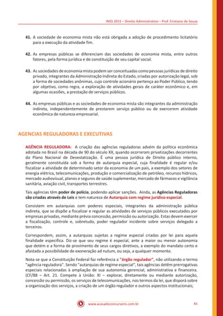 INSS 2015 – Direito Administrativo – Prof. Cristiano de Souza
www.acasadoconcurseiro.com.br 45
41.	A sociedade de economia mista não está obrigada a adoção de procedimento licitatório
para a execução da atividade fim.
42.	As empresas públicas se diferenciam das sociedades de economia mista, entre outros
fatores, pela forma jurídica e de constituição de seu capital social.
43.	As sociedades de economia mista podem ser conceituadas como pessoas jurídicas de direito
privado, integrantes da Administração Indireta do Estado, criadas por autorização legal, sob
a forma de sociedades anônimas, cujo controle acionário pertença ao Poder Público, tendo
por objetivo, como regra, a exploração de atividades gerais de caráter econômico e, em
algumas ocasiões, a prestação de serviços públicos.
44.	As empresas públicas e as sociedades de economia mista são integrantes da administração
indireta, independentemente de prestarem serviço público ou de exercerem atividade
econômica de natureza empresarial.
AGENCIAS REGULADORAS E EXECUTIVAS
AGÊNCIA REGULADORA: A criação das agências reguladoras advém da política econômica
adotada no Brasil na década de 90 do século XX, quando ocorreram privatizações decorrentes
do Plano Nacional de Desestatização. É uma pessoa jurídica de Direito público interno,
geralmente constituída sob a forma de autarquia especial, cuja finalidade é regular e/ou
fiscalizar a atividade de determinado setor da economia de um país, a exemplo dos setores de
energia elétrica, telecomunicações, produção e comercialização de petróleo, recursos hídricos,
mercado audiovisual, planos e seguros de saúde suplementar, mercado de fármacos e vigilância
sanitária, aviação civil, transportes terrestres.
Tais agências têm poder de polícia, podendo aplicar sanções. Ainda, as Agências Reguladoras
são criadas através de Leis e tem natureza de Autarquia com regime jurídico especial.
Consistem em autarquias com poderes especiais, integrantes da administração pública
indireta, que se dispõe a fiscalizar e regular as atividades de serviços públicos executados por
empresas privadas, mediante prévia concessão, permissão ou autorização. Estas devem exercer
a fiscalização, controle e, sobretudo, poder regulador incidente sobre serviços delegado a
terceiros.
Correspondem, assim, a autarquias sujeitas a regime especial criadas por lei para aquela
finalidade especifica. Diz-se que seu regime é especial, ante a maior ou menor autonomia
que detém e a forma de provimento de seus cargos diretivos, a exemplo do mandato certo e
afastada a possibilidade de exoneração ad nutum, ou seja, a qualquer momento.
Nota-se que a Constituição Federal faz referência a "órgão regulador", não utilizando o termo
"agência reguladora". Sendo "autarquias de regime especial", tais agências detêm prerrogativas
especiais relacionadas à ampliação de sua autonomia gerencial, administrativa e financeira.
(CF/88 – Art. 21. Compete à União: XI – explorar, diretamente ou mediante autorização,
concessão ou permissão, os serviços de telecomunicações, nos termos da lei, que disporá sobre
a organização dos serviços, a criação de um órgão regulador e outros aspectos institucionais;
 