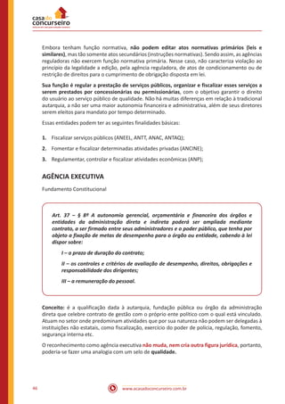 www.acasadoconcurseiro.com.br46
Embora tenham função normativa, não podem editar atos normativas primários (leis e
similares), mas tão somente atos secundários (instruções normativas). Sendo assim, as agências
reguladoras não exercem função normativa primária. Nesse caso, não caracteriza violação ao
princípio da legalidade a edição, pela agência reguladora, de atos de condicionamento ou de
restrição de direitos para o cumprimento de obrigação disposta em lei.
Sua função é regular a prestação de serviços públicos, organizar e fiscalizar esses serviços a
serem prestados por concessionárias ou permissionárias, com o objetivo garantir o direito
do usuário ao serviço público de qualidade. Não há muitas diferenças em relação à tradicional
autarquia, a não ser uma maior autonomia financeira e administrativa, além de seus diretores
serem eleitos para mandato por tempo determinado.
Essas entidades podem ter as seguintes finalidades básicas:
1.	 Fiscalizar serviços públicos (ANEEL, ANTT, ANAC, ANTAQ);
2.	 Fomentar e fiscalizar determinadas atividades privadas (ANCINE);
3.	 Regulamentar, controlar e fiscalizar atividades econômicas (ANP);
AGÊNCIA EXECUTIVA
Fundamento Constitucional
Art. 37 – § 8º A autonomia gerencial, orçamentária e financeira dos órgãos e
entidades da administração direta e indireta poderá ser ampliada mediante
contrato, a ser firmado entre seus administradores e o poder público, que tenha por
objeto a fixação de metas de desempenho para o órgão ou entidade, cabendo à lei
dispor sobre:
I – o prazo de duração do contrato;
II – os controles e critérios de avaliação de desempenho, direitos, obrigações e
responsabilidade dos dirigentes;
III – a remuneração do pessoal.
Conceito: é a qualificação dada à autarquia, fundação pública ou órgão da administração
direta que celebre contrato de gestão com o próprio ente político com o qual está vinculado.
Atuam no setor onde predominam atividades que por sua natureza não podem ser delegadas à
instituições não estatais, como fiscalização, exercício do poder de polícia, regulação, fomento,
segurança interna etc.
O reconhecimento como agência executiva não muda, nem cria outra figura jurídica, portanto,
poderia-se fazer uma analogia com um selo de qualidade.
 