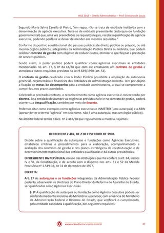 INSS 2015 – Direito Administrativo – Prof. Cristiano de Souza
www.acasadoconcurseiro.com.br 47
Segundo Maria Sylvia Zanella di Pietro, "em regra, não se trata de entidade instituída com a
denominação de agência executiva. Trata-se de entidade preexistente (autarquia ou fundação
governamental) que, uma vez preenchidos os requisitos legais, recebe a qualificação de agência
executiva, podendo perdê-la se deixar de atender aos mesmos requisitos."
Conforme dispositivo constitucional são pessoas jurídicas de direito público ou privado, ou até
mesmo órgãos públicos, integrantes da Administração Pública Direta ou Indireta, que podem
celebrar contrato de gestão com objetivo de reduzir custos, otimizar e aperfeiçoar a prestação
de serviços públicos.
Sendo assim, o poder público poderá qualificar como agências executivas as entidades
mencionadas no art. 37, § 8º da CF/88 que com ele entabulem um contrato de gestão e
atendam a outros requisitos previstos na Lei 9.649/1998 (art. 51).
O contrato de gestão celebrado com o Poder Público possibilita a ampliação da autonomia
gerencial, orçamentária e financeira das entidades da Administração Indireta. Tem por objeto
a fixação de metas de desempenho para a entidade administrativa, a qual se compromete a
cumpri-las, nos prazos acordados.
Celebrado o precitado contrato, o reconhecimento como agência executiva é concretizado por
decreto. Se a entidade descumprir as exigências previstas na lei e no contrato de gestão, poderá
ocorrer sua desqualificação, também por meio de decreto.
Podemos citar como exemplos como agências executivas o INMETRO (uma autarquia) e a ABIN
(apesar de ter o termo "agência" em seu nome, não é uma autarquia, mas um órgão público).
No âmbito federal temos o Dec. nº 2.487/98 que regulamenta a matéria, vejamos:
DECRETO Nº 2.487, DE 2 DE FEVEREIRO DE 1998.
Dispõe sobre a qualificação de autarquias e fundações como Agências Executivas,
estabelece critérios e procedimentos para a elaboração, acompanhamento e
avaliação dos contratos de gestão e dos planos estratégicos de reestruturação e de
desenvolvimento institucional das entidades qualificadas e dá outras providências.
O PRESIDENTE DA REPÚBLICA, no uso das atribuições que lhe confere o art. 84, incisos
IV e VI, da Constituição, e de acordo com o disposto nos arts. 51 e 52 da Medida
Provisória nº 1.549-38, de 31 de dezembro de 1997,
DECRETA:
Art. 1º As autarquias e as fundações integrantes da Administração Pública Federal
poderão, observadas as diretrizes do Plano Diretor da Reforma do Aparelho do Estado,
ser qualificadas como Agências Executivas.
§ 1º A qualificação de autarquia ou fundação como Agência Executiva poderá ser
conferida mediante iniciativa do Ministério supervisor, com anuência do Ministério
da Administração Federal e Reforma do Estado, que verificará o cumprimento,
pela entidade candidata à qualificação, dos seguintes requisitos:
 
