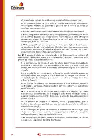 www.acasadoconcurseiro.com.br48
a) ter celebrado contrato de gestão com o respectivo Ministério supervisor;
b) ter plano estratégico de reestruturação e de desenvolvimento institucional,
voltado para a melhoria da qualidade da gestão e para a redução de custos, já
concluído ou em andamento.
§ 2º O ato de qualificação como Agência Executiva dar-se-á mediante decreto.
§ 3º Fica assegurada a manutenção da qualificação como Agência Executiva, desde
que o contrato de gestão seja sucessivamente renovado e que o plano estratégico
de reestruturação e de desenvolvimento institucional tenha prosseguimento
ininterrupto, até a sua conclusão.
§ 4º O A desqualificação de autarquia ou fundação como Agência Executiva dar-
se-á mediante decreto, por iniciativa do Ministério supervisor, com anuência do
Ministério da Administração Federal e Reforma do Estado, sempre que houver
descumprimento do disposto no parágrafo anterior.
Art. 2º O plano estratégico de reestruturação e de desenvolvimento institucional
das entidades candidatas à qualificação como Agências Executivas contemplará, sem
prejuízo de outros, os seguintes conteúdos:
I – o delineamento da missão, da visão de futuro, das diretrizes de atuação da
entidade e a identificação dos macroprocessos por meio dos quais realiza sua
missão, em consonância com as diretrizes governamentais para a sua área de
atuação;
II – a revisão de suas competências e forma de atuação, visando a correção
de superposições em relação a outras entidades e, sempre que cabível, a
descentralização de atividades que possam ser melhor executadas por outras
esferas de Governo;
III – a política, os objetivos e as metas de terceirização de atividades mediante
contratação de serviços e estabelecimento de convênios, observadas as diretrizes
governamentais;
IV – a simplificação de estruturas, compreendendo a redução de níveis
hierárquicos, a descentralização e a delegação, como forma de reduzir custos e
propiciar maior proximidade entre dirigentes e a agilização do processo decisório
para os cidadãos;
V – o reexame dos processos de trabalho, rotinas e procedimentos, com a
finalidade de melhorar a qualidade dos serviços prestados e ampliar a eficiência e
eficácia de sua atuação;
VI – a adequação do quadro de servidores às necessidades da instituição, com
vistas ao cumprimento de sua missão, compreendendo a definição dos perfis
profissionais e respectivos quantitativos de cargos,
Vll – a implantação ou aperfeiçoamento dos sistemas de informações para apoio
operacional e ao processo decisório da entidade;
 