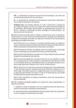 INSS 2015 – Direito Administrativo – Prof. Cristiano de Souza
www.acasadoconcurseiro.com.br 49
VIII – a implantação de programa permanente de capacitação e de sistema de
avaliação de desempenho dos seus servidores;
IX – a identificação de indicadores de desempenho institucionais, destinados à
mensuração de resultados e de produtos.
Parágrafo único. As entidades referidas no “caput” promoverão a avaliação do
seu modelo de gestão, com base nos critérios de excelência do Prêmio Nacional
da Qualidade, identificando oportunidades de aperfeiçoamento gerencial, de
forma a subsidiar a elaboração do plano estratégico de reestruturação e de
desenvolvimento institucional.
Art. 3º O contrato de gestão definirá relações e compromissos entre os signatários,
constituindo-se em instrumento de acompanhamento e avaliação do desempenho
institucional da entidade, para efeito de supervisão ministerial e de manutenção da
qualificação como Agência Executiva.
§ 1º Previamente à sua assinatura, o contrato de gestão deverá ser objeto de
analise e de pronunciamento favorável dos Ministérios da Administração Federal e
Reforma do Estado, do Planejamento e Orçamento e da Fazenda.
§ 2º Os Ministérios referidos no parágrafo anterior prestarão apoio e orientação
técnica à elaboração e ao acompanhamento dos contratos de gestão.
§ 3º Os titulares dos Ministérios referidos no § 1º deste artigo firmarão o contrato
de gestão na qualidade de intervenientes.
§ 4º O contrato de gestão terá a duração mínima de um ano, admitida a revisão
de suas disposições em caráter excepcional e devidamente justificada, bem como
a sua renovação, desde que submetidas à análise e à aprovação referidas no § 1º
deste artigo, observado o disposto no § 7º do art. 4º deste Decreto.
§ 5º O orçamento e as metas para os exercícios subsequentes serão estabelecidos
a cada exercício financeiro, conjuntamente pelos Ministérios referidos no § 1º
deste artigo, o Ministério supervisor e a Agência Executiva, em conformidade com
os planos de ação referidos nos incisos I e II do art. 4º deste Decreto, por ocasião
da elaboração da proposta orçamentária anual.
§ 6º O valor consignado na proposta orçamentária anual será incorporado ao
contrato de gestão.
Art. 4º O contrato de gestão conterá, sem prejuízo de outras especificações, os
seguintes elementos:
I – objetivos e metas da entidade, com seus respectivos planos de ação anuais,
prazos de consecução e indicadores de desempenho;
II – demonstrativo de compatibilidade dos planos de ação anuais com o orçamento
e com o cronograma de desembolso, por fonte;
 