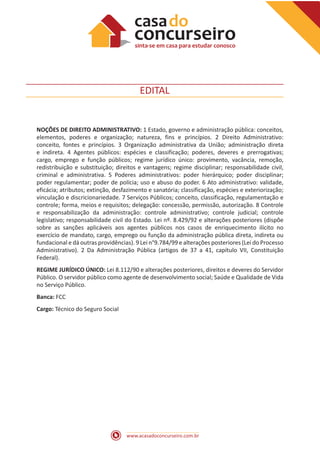 www.acasadoconcurseiro.com.br
EDITAL
NOÇÕES DE DIREITO ADMINISTRATIVO: 1 Estado, governo e administração pública: conceitos,
elementos, poderes e organização; natureza, fins e princípios. 2 Direito Administrativo:
conceito, fontes e princípios. 3 Organização administrativa da União; administração direta
e indireta. 4 Agentes públicos: espécies e classificação; poderes, deveres e prerrogativas;
cargo, emprego e função públicos; regime jurídico único: provimento, vacância, remoção,
redistribuição e substituição; direitos e vantagens; regime disciplinar; responsabilidade civil,
criminal e administrativa. 5 Poderes administrativos: poder hierárquico; poder disciplinar;
poder regulamentar; poder de polícia; uso e abuso do poder. 6 Ato administrativo: validade,
eficácia; atributos; extinção, desfazimento e sanatória; classificação, espécies e exteriorização;
vinculação e discricionariedade. 7 Serviços Públicos; conceito, classificação, regulamentação e
controle; forma, meios e requisitos; delegação: concessão, permissão, autorização. 8 Controle
e responsabilização da administração: controle administrativo; controle judicial; controle
legislativo; responsabilidade civil do Estado. Lei nº. 8.429/92 e alterações posteriores (dispõe
sobre as sanções aplicáveis aos agentes públicos nos casos de enriquecimento ilícito no
exercício de mandato, cargo, emprego ou função da administração pública direta, indireta ou
fundacional e dá outras providências). 9 Lei n°9.784/99 e alterações posteriores (Lei do Processo
Administrativo). 2 Da Administração Pública (artigos de 37 a 41, capítulo VII, Constituição
Federal).
REGIME JURÍDICO ÚNICO: Lei 8.112/90 e alterações posteriores, direitos e deveres do Servidor
Público. O servidor público como agente de desenvolvimento social; Saúde e Qualidade de Vida
no Serviço Público.
Banca: FCC
Cargo: Técnico do Seguro Social
 
