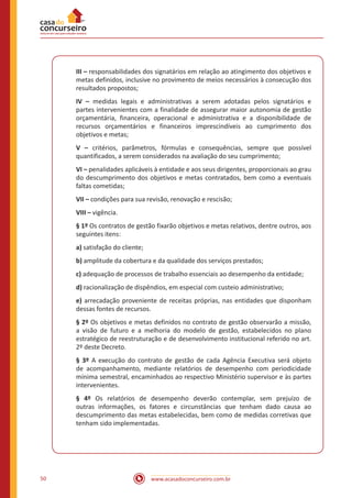 www.acasadoconcurseiro.com.br50
III – responsabilidades dos signatários em relação ao atingimento dos objetivos e
metas definidos, inclusive no provimento de meios necessários à consecução dos
resultados propostos;
IV – medidas legais e administrativas a serem adotadas pelos signatários e
partes intervenientes com a finalidade de assegurar maior autonomia de gestão
orçamentária, financeira, operacional e administrativa e a disponibilidade de
recursos orçamentários e financeiros imprescindíveis ao cumprimento dos
objetivos e metas;
V – critérios, parâmetros, fórmulas e consequências, sempre que possível
quantificados, a serem considerados na avaliação do seu cumprimento;
VI – penalidades aplicáveis à entidade e aos seus dirigentes, proporcionais ao grau
do descumprimento dos objetivos e metas contratados, bem como a eventuais
faltas cometidas;
VII – condições para sua revisão, renovação e rescisão;
VIII – vigência.
§ 1º Os contratos de gestão fixarão objetivos e metas relativos, dentre outros, aos
seguintes itens:
a) satisfação do cliente;
b) amplitude da cobertura e da qualidade dos serviços prestados;
c) adequação de processos de trabalho essenciais ao desempenho da entidade;
d) racionalização de dispêndios, em especial com custeio administrativo;
e) arrecadação proveniente de receitas próprias, nas entidades que disponham
dessas fontes de recursos.
§ 2º Os objetivos e metas definidos no contrato de gestão observarão a missão,
a visão de futuro e a melhoria do modelo de gestão, estabelecidos no plano
estratégico de reestruturação e de desenvolvimento institucional referido no art.
2º deste Decreto.
§ 3º A execução do contrato de gestão de cada Agência Executiva será objeto
de acompanhamento, mediante relatórios de desempenho com periodicidade
mínima semestral, encaminhados ao respectivo Ministério supervisor e às partes
intervenientes.
§ 4º Os relatórios de desempenho deverão contemplar, sem prejuízo de
outras informações, os fatores e circunstâncias que tenham dado causa ao
descumprimento das metas estabelecidas, bem como de medidas corretivas que
tenham sido implementadas.
 