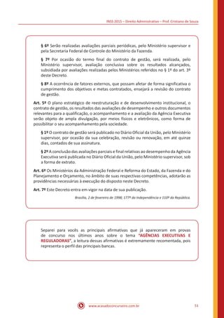 INSS 2015 – Direito Administrativo – Prof. Cristiano de Souza
www.acasadoconcurseiro.com.br 51
§ 6º Serão realizadas avaliações parciais periódicas, pelo Ministério supervisor e
pela Secretaria Federal de Controle do Ministério da Fazenda.
§ 7º Por ocasião do termo final do contrato de gestão, será realizada, pelo
Ministério supervisor, avaliação conclusiva sobre os resultados alcançados,
subsidiada por avaliações realizadas pelos Ministérios referidos no § 1º do art. 3º
deste Decreto.
§ 8º A ocorrência de fatores externos, que possam afetar de forma significativa o
cumprimento dos objetivos e metas contratados, ensejará a revisão do contrato
de gestão.
Art. 5º O plano estratégico de reestruturação e de desenvolvimento institucional, o
contrato de gestão, os resultados das avaliações de desempenho e outros documentos
relevantes para a qualificação, o acompanhamento e a avaliação da Agência Executiva
serão objeto de ampla divulgação, por meios físicos e eletrônicos, como forma de
possibilitar o seu acompanhamento pela sociedade.
§ 1º O contrato de gestão será publicado no Diário Oficial da União, pelo Ministério
supervisor, por ocasião da sua celebração, revisão ou renovação, em até quinze
dias, contados de sua assinatura.
§ 2º A conclusão das avaliações parciais e final relativas ao desempenho da Agência
Executiva será publicada no Diário Oficial da União, pelo Ministério supervisor, sob
a forma de extrato.
Art. 6º Os Ministérios da Administração Federal e Reforma do Estado, da Fazenda e do
Planejamento e Orçamento, no âmbito de suas respectivas competências, adotarão as
providências necessárias à execução do disposto neste Decreto.
Art. 7º Este Decreto entra em vigor na data de sua publicação.
Brasília, 2 de fevereiro de 1998; 177º da Independência e 110º da República.
Separei para vocês as principais afirmativas que já apareceram em provas
de concurso nos últimos anos sobre o tema “AGÊNCIAS EXECUTIVAS E
REGULADORAS”, a leitura dessas afirmativas é extremamente recomentada, pois
representa o perfil das principais bancas.
 