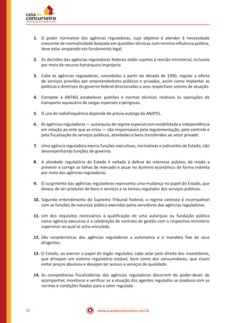 www.acasadoconcurseiro.com.br52
1.	 O poder normativo das agências reguladoras, cujo objetivo é atender à necessidade
crescente de normatividade baseada em questões técnicas com mínima influência política,
deve estar amparado em fundamento legal.
2.	 As decisões das agências reguladoras federais estão sujeitas à revisão ministerial, inclusive
por meio de recurso hierárquico impróprio.
3.	 Cabe às agências reguladoras, concebidas a partir da década de 1990, regular a oferta
de serviços providos por empreendedores públicos e privados, assim como implantar as
políticas e diretrizes do governo federal direcionadas a seus respectivos setores de atuação.
4.	 Compete à ANTAQ estabelecer padrões e normas técnicas relativos às operações de
transporte aquaviário de cargas especiais e perigosas.
5.	 O uso de radiofrequência depende de prévia outorga da ANATEL.
6.	 As agências reguladoras — autarquias de regime especial com estabilidade e independência
em relação ao ente que as criou — são responsáveis pela regulamentação, pelo controle e
pela fiscalização de serviços públicos, atividades e bens transferidos ao setor privado.
7.	 Uma agência reguladora exerce funções executivas, normativas e judicantes de Estado, não
desempenhando funções de governo.
8.	 A atividade regulatória do Estado é voltada à defesa do interesse público, de modo a
prevenir e corrigir as falhas de mercado e atuar no domínio econômico de forma indireta
por meio das agências reguladoras.
9.	 O surgimento das agências reguladoras representa uma mudança no papel do Estado, que
deixou de ser produtor de bens e serviços e se tornou regulador dos serviços públicos.
10.	Segundo entendimento do Supremo Tribunal Federal, o regime celetista é incompatível
com as funções de natureza pública exercidas pelos servidores das agências reguladoras.
11.	Um dos requisitos necessários à qualificação de uma autarquia ou fundação pública
como agência executiva é a celebração de contrato de gestão com o respectivo ministério
supervisor ao qual se acha vinculada.
12.	São características das agências reguladoras a autonomia e o mandato fixo de seus
dirigentes.
13.	O Estado, ao exercer o papel de órgão regulador, cabe zelar pelo direito dos investidores,
que almejam um sistema regulatório estável, bem como dos consumidores, que visam
evitar preços abusivos e desejam ter acesso a serviços de qualidade.
14.	As competências fiscalizatórias das agências reguladoras decorrem do poder-dever de
acompanhar, monitorar e verificar se a atuação dos agentes regulados se coaduna com as
normas e condições fixadas para o setor regulado.
 