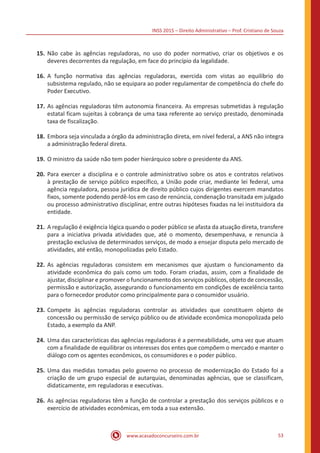 INSS 2015 – Direito Administrativo – Prof. Cristiano de Souza
www.acasadoconcurseiro.com.br 53
15.	Não cabe às agências reguladoras, no uso do poder normativo, criar os objetivos e os
deveres decorrentes da regulação, em face do princípio da legalidade.
16.	A função normativa das agências reguladoras, exercida com vistas ao equilíbrio do
subsistema regulado, não se equipara ao poder regulamentar de competência do chefe do
Poder Executivo.
17.	As agências reguladoras têm autonomia financeira. As empresas submetidas à regulação
estatal ficam sujeitas à cobrança de uma taxa referente ao serviço prestado, denominada
taxa de fiscalização.
18.	Embora seja vinculada a órgão da administração direta, em nível federal, a ANS não integra
a administração federal direta.
19.	O ministro da saúde não tem poder hierárquico sobre o presidente da ANS.
20.	Para exercer a disciplina e o controle administrativo sobre os atos e contratos relativos
à prestação de serviço público específico, a União pode criar, mediante lei federal, uma
agência reguladora, pessoa jurídica de direito público cujos dirigentes exercem mandatos
fixos, somente podendo perdê-los em caso de renúncia, condenação transitada em julgado
ou processo administrativo disciplinar, entre outras hipóteses fixadas na lei instituidora da
entidade.
21.	A regulação é exigência lógica quando o poder público se afasta da atuação direta, transfere
para a iniciativa privada atividades que, até o momento, desempenhava, e renuncia à
prestação exclusiva de determinados serviços, de modo a ensejar disputa pelo mercado de
atividades, até então, monopolizadas pelo Estado.
22.	As agências reguladoras consistem em mecanismos que ajustam o funcionamento da
atividade econômica do país como um todo. Foram criadas, assim, com a finalidade de
ajustar, disciplinar e promover o funcionamento dos serviços públicos, objeto de concessão,
permissão e autorização, assegurando o funcionamento em condições de excelência tanto
para o fornecedor produtor como principalmente para o consumidor usuário.
23.	Compete às agências reguladoras controlar as atividades que constituem objeto de
concessão ou permissão de serviço público ou de atividade econômica monopolizada pelo
Estado, a exemplo da ANP.
24.	Uma das características das agências reguladoras é a permeabilidade, uma vez que atuam
com a finalidade de equilibrar os interesses dos entes que compõem o mercado e manter o
diálogo com os agentes econômicos, os consumidores e o poder público.
25.	Uma das medidas tomadas pelo governo no processo de modernização do Estado foi a
criação de um grupo especial de autarquias, denominadas agências, que se classificam,
didaticamente, em reguladoras e executivas.
26.	As agências reguladoras têm a função de controlar a prestação dos serviços públicos e o
exercício de atividades econômicas, em toda a sua extensão.
 