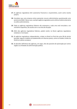 www.acasadoconcurseiro.com.br54
27.	As agências reguladoras têm autonomia financeira e orçamentária, assim como receita
própria.
28.	Considere que uma empresa aérea apresente recurso administrativo questionando uma
portaria da ANAC. Nesse caso, a própria agência reguladora será a última instância decisória
na esfera administrativa.
29.	Todas as agências reguladoras federais são autarquias e cada uma está vinculada a um
ministério específico, de acordo com a sua área de atuação.
30.	Além das agências reguladoras federais, podem existir, no Brasil, agências reguladoras
estaduais e municipais.
31.	As agências reguladoras independentes, criadas no Brasil no final dos anos 90 do século
passado, seguem modelos já estabelecidos em diversos países, como os Estados Unidos da
América e países europeus.
32.	As decisões definitivas das agências, em regra, não são passíveis de apreciação por outros
órgãos ou entidades da administração pública.
 